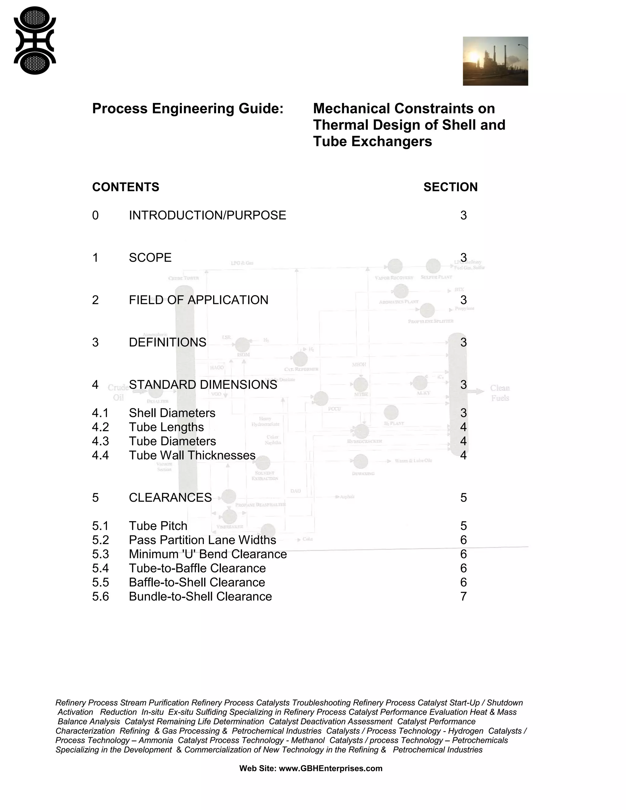 Process Engineering Guide:

Mechanical Constraints on
Thermal Design of Shell and
Tube Exchangers

CONTENTS

SECTION

0

INTRODUCTION/PURPOSE

3

1

SCOPE

3

2

FIELD OF APPLICATION

3

3

DEFINITIONS

3

4

STANDARD DIMENSIONS

3

4.1
4.2
4.3
4.4

Shell Diameters
Tube Lengths
Tube Diameters
Tube Wall Thicknesses

3
4
4
4

5

CLEARANCES

5

5.1
5.2
5.3
5.4
5.5
5.6

Tube Pitch
Pass Partition Lane Widths
Minimum 'U' Bend Clearance
Tube-to-Baffle Clearance
Baffle-to-Shell Clearance
Bundle-to-Shell Clearance

5
6
6
6
6
7

Refinery Process Stream Purification Refinery Process Catalysts Troubleshooting Refinery Process Catalyst Start-Up / Shutdown
Activation Reduction In-situ Ex-situ Sulfiding Specializing in Refinery Process Catalyst Performance Evaluation Heat & Mass
Balance Analysis Catalyst Remaining Life Determination Catalyst Deactivation Assessment Catalyst Performance
Characterization Refining & Gas Processing & Petrochemical Industries Catalysts / Process Technology - Hydrogen Catalysts /
Process Technology – Ammonia Catalyst Process Technology - Methanol Catalysts / process Technology – Petrochemicals
Specializing in the Development & Commercialization of New Technology in the Refining & Petrochemical Industries
Web Site: www.GBHEnterprises.com

 