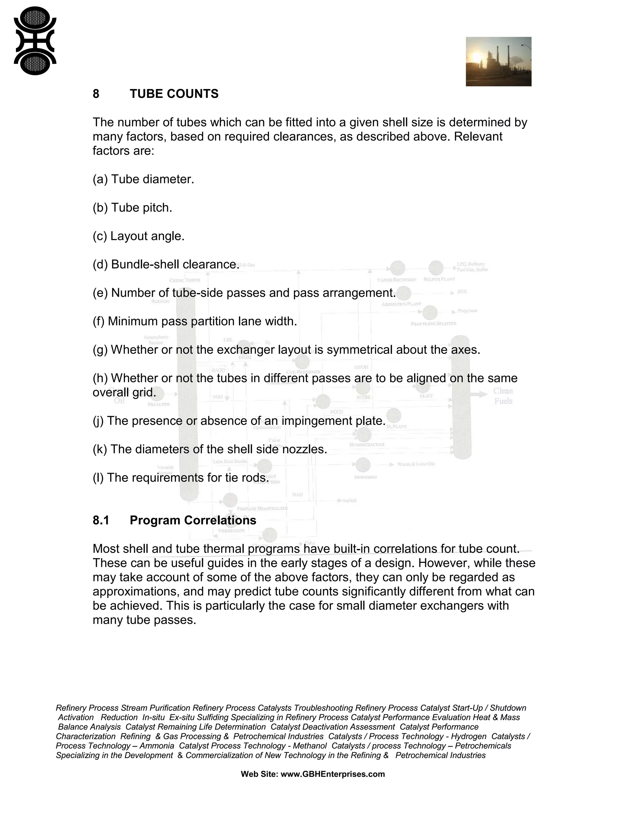 8

TUBE COUNTS

The number of tubes which can be fitted into a given shell size is determined by
many factors, based on required clearances, as described above. Relevant
factors are:
(a) Tube diameter.
(b) Tube pitch.
(c) Layout angle.
(d) Bundle-shell clearance.
(e) Number of tube-side passes and pass arrangement.
(f) Minimum pass partition lane width.
(g) Whether or not the exchanger layout is symmetrical about the axes.
(h) Whether or not the tubes in different passes are to be aligned on the same
overall grid.
(j) The presence or absence of an impingement plate.
(k) The diameters of the shell side nozzles.
(l) The requirements for tie rods.

8.1

Program Correlations

Most shell and tube thermal programs have built-in correlations for tube count.
These can be useful guides in the early stages of a design. However, while these
may take account of some of the above factors, they can only be regarded as
approximations, and may predict tube counts significantly different from what can
be achieved. This is particularly the case for small diameter exchangers with
many tube passes.

Refinery Process Stream Purification Refinery Process Catalysts Troubleshooting Refinery Process Catalyst Start-Up / Shutdown
Activation Reduction In-situ Ex-situ Sulfiding Specializing in Refinery Process Catalyst Performance Evaluation Heat & Mass
Balance Analysis Catalyst Remaining Life Determination Catalyst Deactivation Assessment Catalyst Performance
Characterization Refining & Gas Processing & Petrochemical Industries Catalysts / Process Technology - Hydrogen Catalysts /
Process Technology – Ammonia Catalyst Process Technology - Methanol Catalysts / process Technology – Petrochemicals
Specializing in the Development & Commercialization of New Technology in the Refining & Petrochemical Industries
Web Site: www.GBHEnterprises.com

 