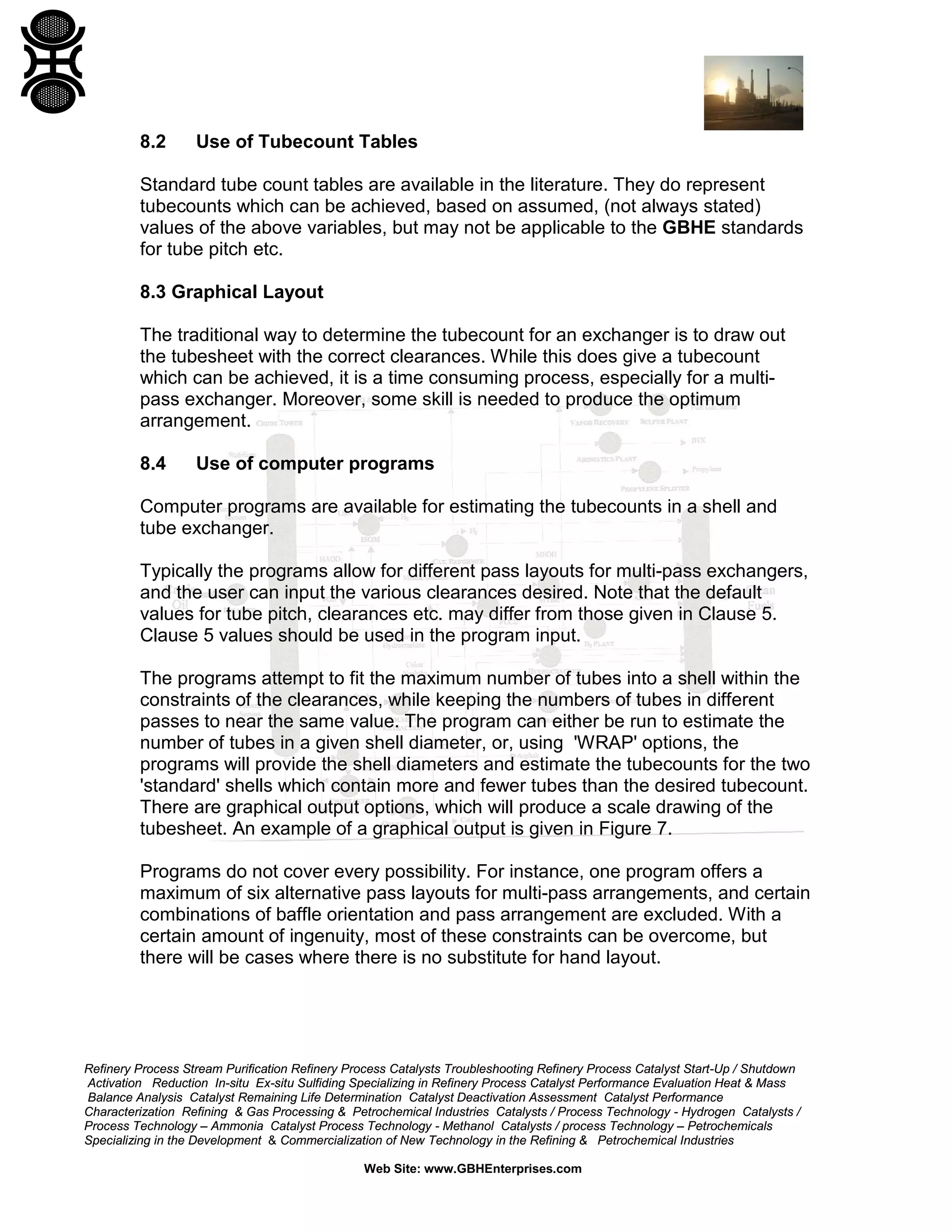 8.2

Use of Tubecount Tables

Standard tube count tables are available in the literature. They do represent
tubecounts which can be achieved, based on assumed, (not always stated)
values of the above variables, but may not be applicable to the GBHE standards
for tube pitch etc.
8.3 Graphical Layout
The traditional way to determine the tubecount for an exchanger is to draw out
the tubesheet with the correct clearances. While this does give a tubecount
which can be achieved, it is a time consuming process, especially for a multipass exchanger. Moreover, some skill is needed to produce the optimum
arrangement.
8.4

Use of computer programs

Computer programs are available for estimating the tubecounts in a shell and
tube exchanger.
Typically the programs allow for different pass layouts for multi-pass exchangers,
and the user can input the various clearances desired. Note that the default
values for tube pitch, clearances etc. may differ from those given in Clause 5.
Clause 5 values should be used in the program input.
The programs attempt to fit the maximum number of tubes into a shell within the
constraints of the clearances, while keeping the numbers of tubes in different
passes to near the same value. The program can either be run to estimate the
number of tubes in a given shell diameter, or, using 'WRAP' options, the
programs will provide the shell diameters and estimate the tubecounts for the two
'standard' shells which contain more and fewer tubes than the desired tubecount.
There are graphical output options, which will produce a scale drawing of the
tubesheet. An example of a graphical output is given in Figure 7.
Programs do not cover every possibility. For instance, one program offers a
maximum of six alternative pass layouts for multi-pass arrangements, and certain
combinations of baffle orientation and pass arrangement are excluded. With a
certain amount of ingenuity, most of these constraints can be overcome, but
there will be cases where there is no substitute for hand layout.

Refinery Process Stream Purification Refinery Process Catalysts Troubleshooting Refinery Process Catalyst Start-Up / Shutdown
Activation Reduction In-situ Ex-situ Sulfiding Specializing in Refinery Process Catalyst Performance Evaluation Heat & Mass
Balance Analysis Catalyst Remaining Life Determination Catalyst Deactivation Assessment Catalyst Performance
Characterization Refining & Gas Processing & Petrochemical Industries Catalysts / Process Technology - Hydrogen Catalysts /
Process Technology – Ammonia Catalyst Process Technology - Methanol Catalysts / process Technology – Petrochemicals
Specializing in the Development & Commercialization of New Technology in the Refining & Petrochemical Industries
Web Site: www.GBHEnterprises.com

 