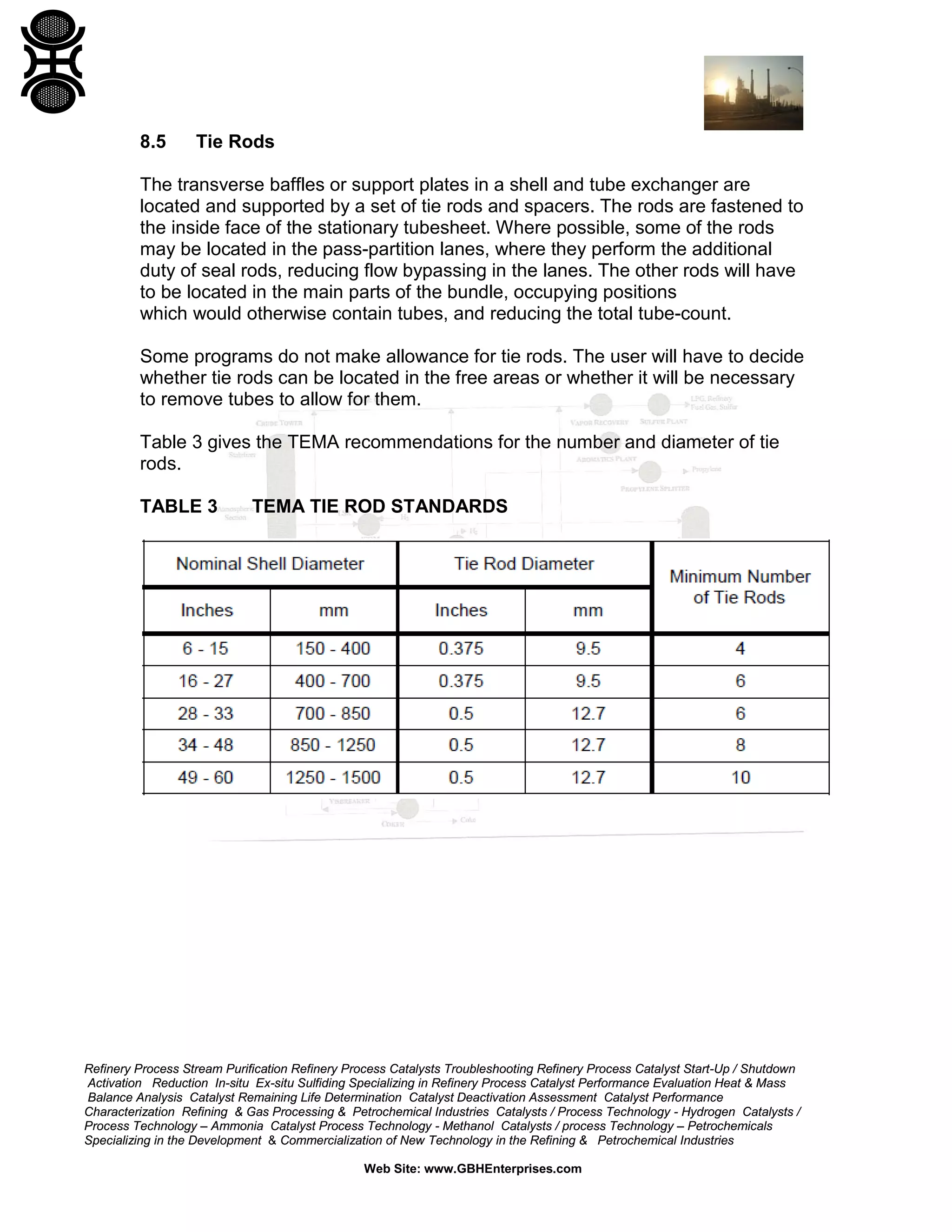 8.5

Tie Rods

The transverse baffles or support plates in a shell and tube exchanger are
located and supported by a set of tie rods and spacers. The rods are fastened to
the inside face of the stationary tubesheet. Where possible, some of the rods
may be located in the pass-partition lanes, where they perform the additional
duty of seal rods, reducing flow bypassing in the lanes. The other rods will have
to be located in the main parts of the bundle, occupying positions
which would otherwise contain tubes, and reducing the total tube-count.
Some programs do not make allowance for tie rods. The user will have to decide
whether tie rods can be located in the free areas or whether it will be necessary
to remove tubes to allow for them.
Table 3 gives the TEMA recommendations for the number and diameter of tie
rods.
TABLE 3

TEMA TIE ROD STANDARDS

Refinery Process Stream Purification Refinery Process Catalysts Troubleshooting Refinery Process Catalyst Start-Up / Shutdown
Activation Reduction In-situ Ex-situ Sulfiding Specializing in Refinery Process Catalyst Performance Evaluation Heat & Mass
Balance Analysis Catalyst Remaining Life Determination Catalyst Deactivation Assessment Catalyst Performance
Characterization Refining & Gas Processing & Petrochemical Industries Catalysts / Process Technology - Hydrogen Catalysts /
Process Technology – Ammonia Catalyst Process Technology - Methanol Catalysts / process Technology – Petrochemicals
Specializing in the Development & Commercialization of New Technology in the Refining & Petrochemical Industries
Web Site: www.GBHEnterprises.com

 