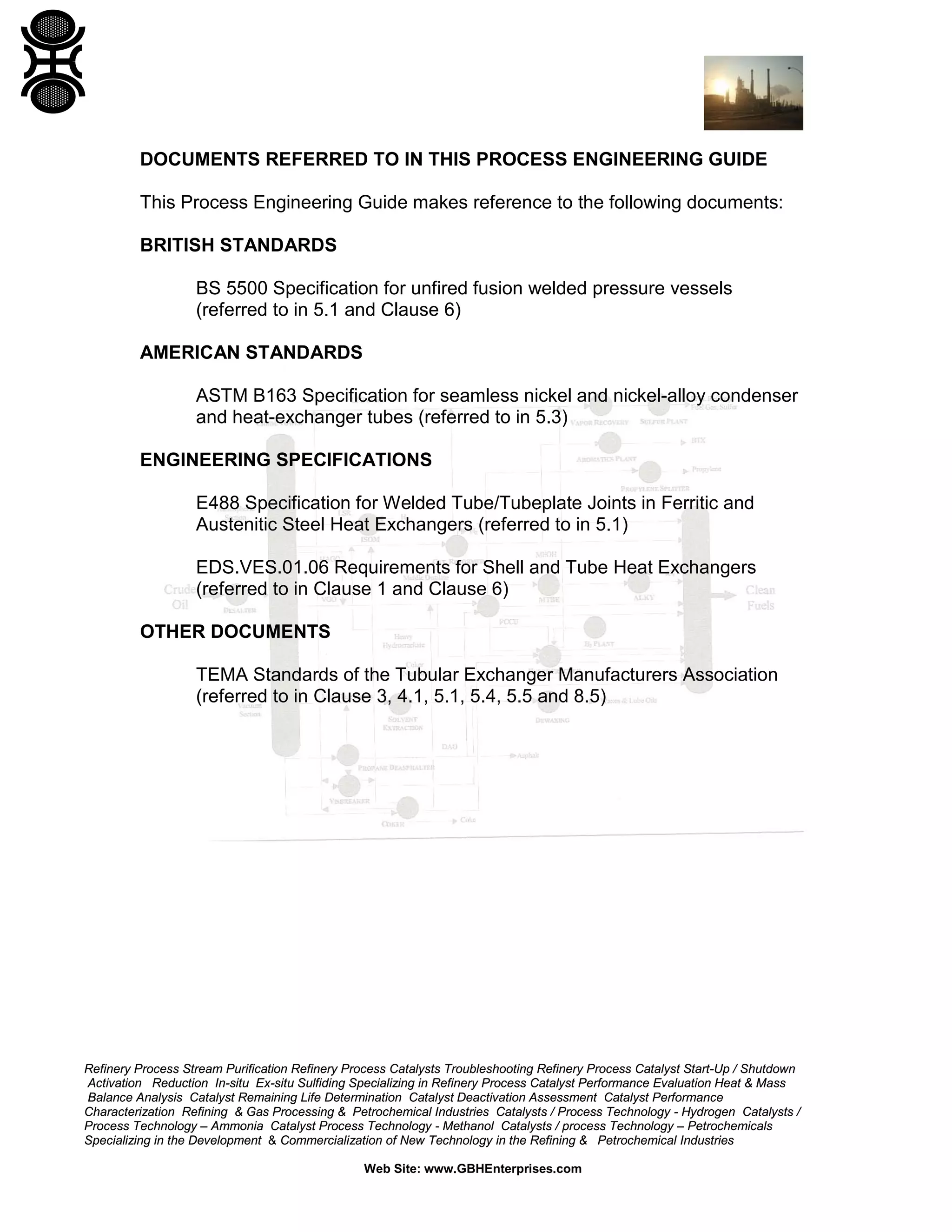 DOCUMENTS REFERRED TO IN THIS PROCESS ENGINEERING GUIDE
This Process Engineering Guide makes reference to the following documents:
BRITISH STANDARDS
BS 5500 Specification for unfired fusion welded pressure vessels
(referred to in 5.1 and Clause 6)
AMERICAN STANDARDS
ASTM B163 Specification for seamless nickel and nickel-alloy condenser
and heat-exchanger tubes (referred to in 5.3)
ENGINEERING SPECIFICATIONS
E488 Specification for Welded Tube/Tubeplate Joints in Ferritic and
Austenitic Steel Heat Exchangers (referred to in 5.1)
EDS.VES.01.06 Requirements for Shell and Tube Heat Exchangers
(referred to in Clause 1 and Clause 6)
OTHER DOCUMENTS
TEMA Standards of the Tubular Exchanger Manufacturers Association
(referred to in Clause 3, 4.1, 5.1, 5.4, 5.5 and 8.5)

Refinery Process Stream Purification Refinery Process Catalysts Troubleshooting Refinery Process Catalyst Start-Up / Shutdown
Activation Reduction In-situ Ex-situ Sulfiding Specializing in Refinery Process Catalyst Performance Evaluation Heat & Mass
Balance Analysis Catalyst Remaining Life Determination Catalyst Deactivation Assessment Catalyst Performance
Characterization Refining & Gas Processing & Petrochemical Industries Catalysts / Process Technology - Hydrogen Catalysts /
Process Technology – Ammonia Catalyst Process Technology - Methanol Catalysts / process Technology – Petrochemicals
Specializing in the Development & Commercialization of New Technology in the Refining & Petrochemical Industries
Web Site: www.GBHEnterprises.com

 