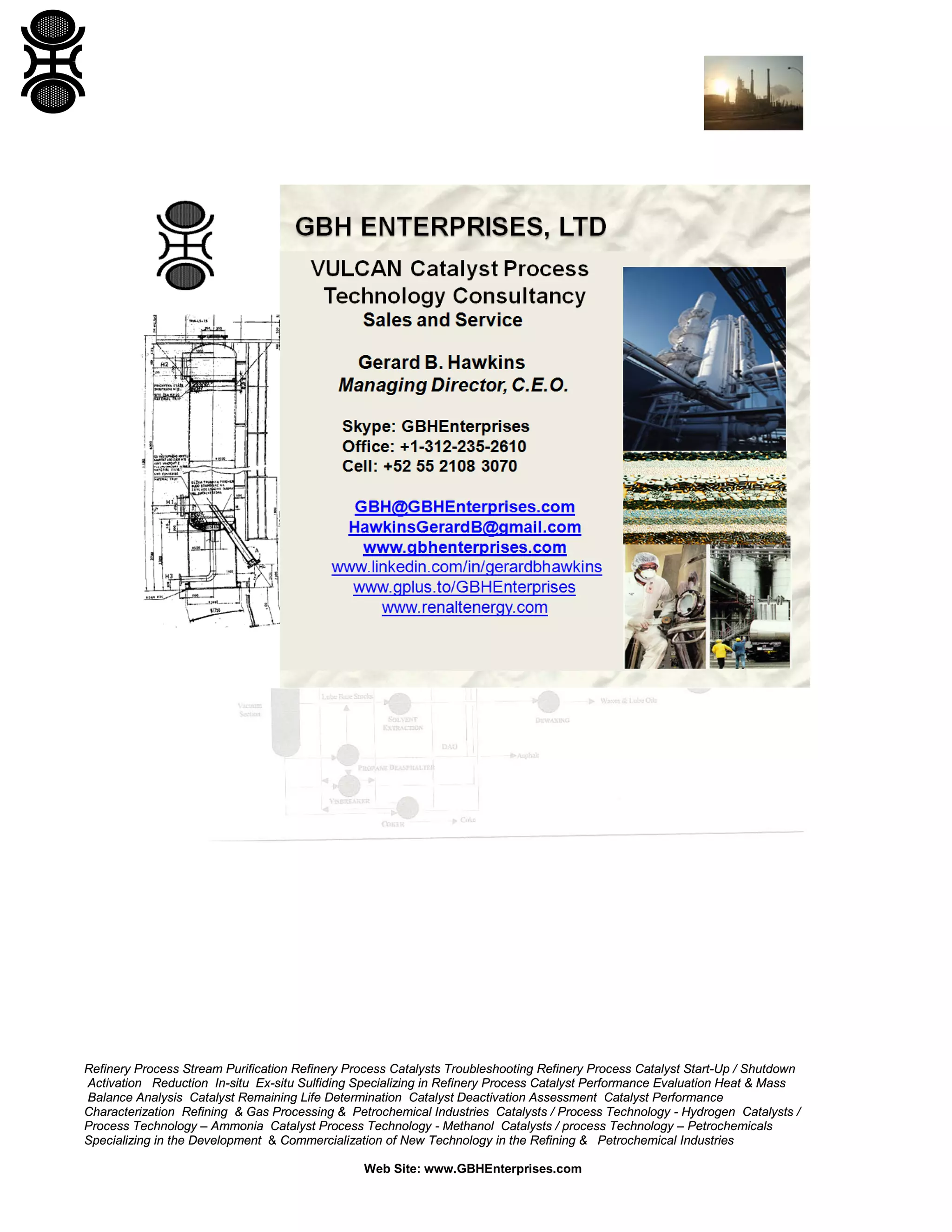Refinery Process Stream Purification Refinery Process Catalysts Troubleshooting Refinery Process Catalyst Start-Up / Shutdown
Activation Reduction In-situ Ex-situ Sulfiding Specializing in Refinery Process Catalyst Performance Evaluation Heat & Mass
Balance Analysis Catalyst Remaining Life Determination Catalyst Deactivation Assessment Catalyst Performance
Characterization Refining & Gas Processing & Petrochemical Industries Catalysts / Process Technology - Hydrogen Catalysts /
Process Technology – Ammonia Catalyst Process Technology - Methanol Catalysts / process Technology – Petrochemicals
Specializing in the Development & Commercialization of New Technology in the Refining & Petrochemical Industries
Web Site: www.GBHEnterprises.com

 