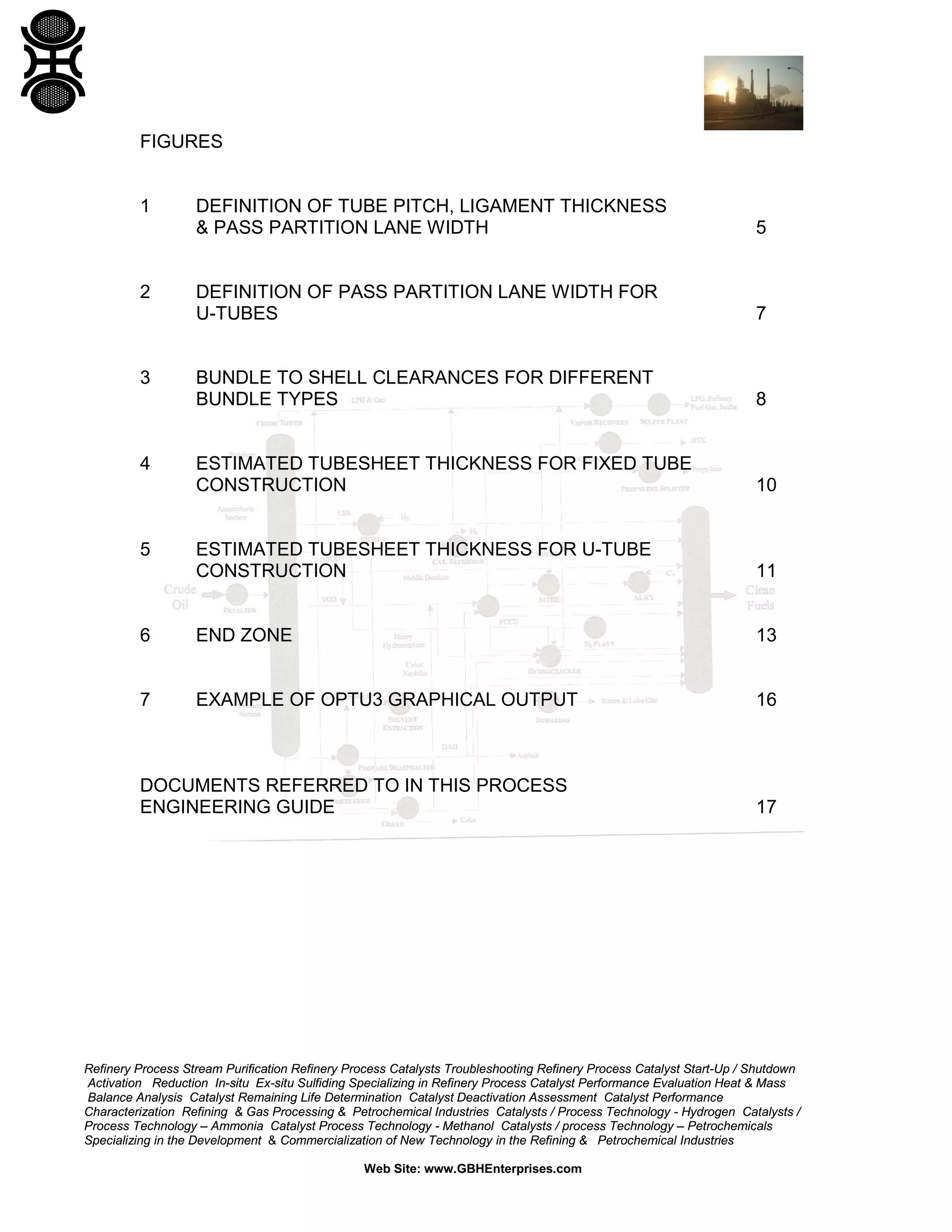 FIGURES

1

DEFINITION OF TUBE PITCH, LIGAMENT THICKNESS
& PASS PARTITION LANE WIDTH

5

DEFINITION OF PASS PARTITION LANE WIDTH FOR
U-TUBES

7

BUNDLE TO SHELL CLEARANCES FOR DIFFERENT
BUNDLE TYPES

8

ESTIMATED TUBESHEET THICKNESS FOR FIXED TUBE
CONSTRUCTION

10

ESTIMATED TUBESHEET THICKNESS FOR U-TUBE
CONSTRUCTION

11

6

END ZONE

13

7

EXAMPLE OF OPTU3 GRAPHICAL OUTPUT

16

2

3

4

5

DOCUMENTS REFERRED TO IN THIS PROCESS
ENGINEERING GUIDE

17

Refinery Process Stream Purification Refinery Process Catalysts Troubleshooting Refinery Process Catalyst Start-Up / Shutdown
Activation Reduction In-situ Ex-situ Sulfiding Specializing in Refinery Process Catalyst Performance Evaluation Heat & Mass
Balance Analysis Catalyst Remaining Life Determination Catalyst Deactivation Assessment Catalyst Performance
Characterization Refining & Gas Processing & Petrochemical Industries Catalysts / Process Technology - Hydrogen Catalysts /
Process Technology – Ammonia Catalyst Process Technology - Methanol Catalysts / process Technology – Petrochemicals
Specializing in the Development & Commercialization of New Technology in the Refining & Petrochemical Industries
Web Site: www.GBHEnterprises.com

 