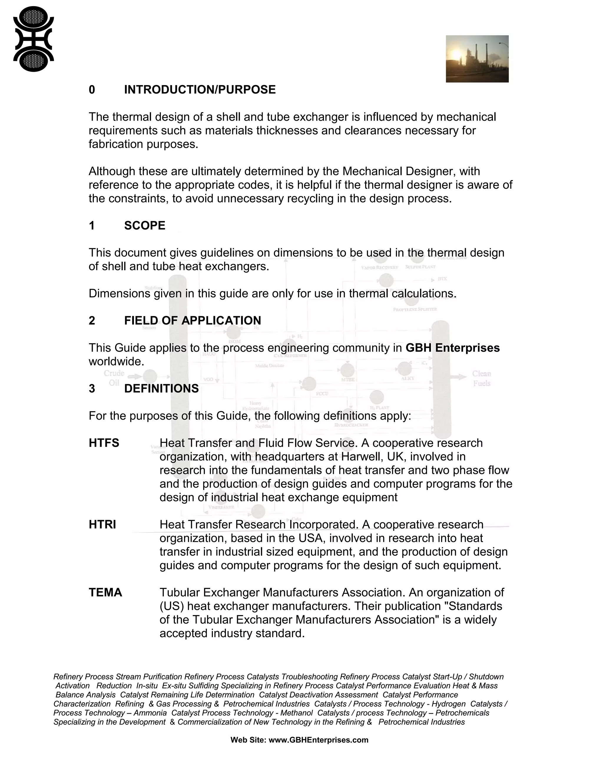 0

INTRODUCTION/PURPOSE

The thermal design of a shell and tube exchanger is influenced by mechanical
requirements such as materials thicknesses and clearances necessary for
fabrication purposes.
Although these are ultimately determined by the Mechanical Designer, with
reference to the appropriate codes, it is helpful if the thermal designer is aware of
the constraints, to avoid unnecessary recycling in the design process.
1

SCOPE

This document gives guidelines on dimensions to be used in the thermal design
of shell and tube heat exchangers.
Dimensions given in this guide are only for use in thermal calculations.
2

FIELD OF APPLICATION

This Guide applies to the process engineering community in GBH Enterprises
worldwide.
3

DEFINITIONS

For the purposes of this Guide, the following definitions apply:
HTFS

Heat Transfer and Fluid Flow Service. A cooperative research
organization, with headquarters at Harwell, UK, involved in
research into the fundamentals of heat transfer and two phase flow
and the production of design guides and computer programs for the
design of industrial heat exchange equipment

HTRI

Heat Transfer Research Incorporated. A cooperative research
organization, based in the USA, involved in research into heat
transfer in industrial sized equipment, and the production of design
guides and computer programs for the design of such equipment.

TEMA

Tubular Exchanger Manufacturers Association. An organization of
(US) heat exchanger manufacturers. Their publication "Standards
of the Tubular Exchanger Manufacturers Association" is a widely
accepted industry standard.

Refinery Process Stream Purification Refinery Process Catalysts Troubleshooting Refinery Process Catalyst Start-Up / Shutdown
Activation Reduction In-situ Ex-situ Sulfiding Specializing in Refinery Process Catalyst Performance Evaluation Heat & Mass
Balance Analysis Catalyst Remaining Life Determination Catalyst Deactivation Assessment Catalyst Performance
Characterization Refining & Gas Processing & Petrochemical Industries Catalysts / Process Technology - Hydrogen Catalysts /
Process Technology – Ammonia Catalyst Process Technology - Methanol Catalysts / process Technology – Petrochemicals
Specializing in the Development & Commercialization of New Technology in the Refining & Petrochemical Industries
Web Site: www.GBHEnterprises.com

 