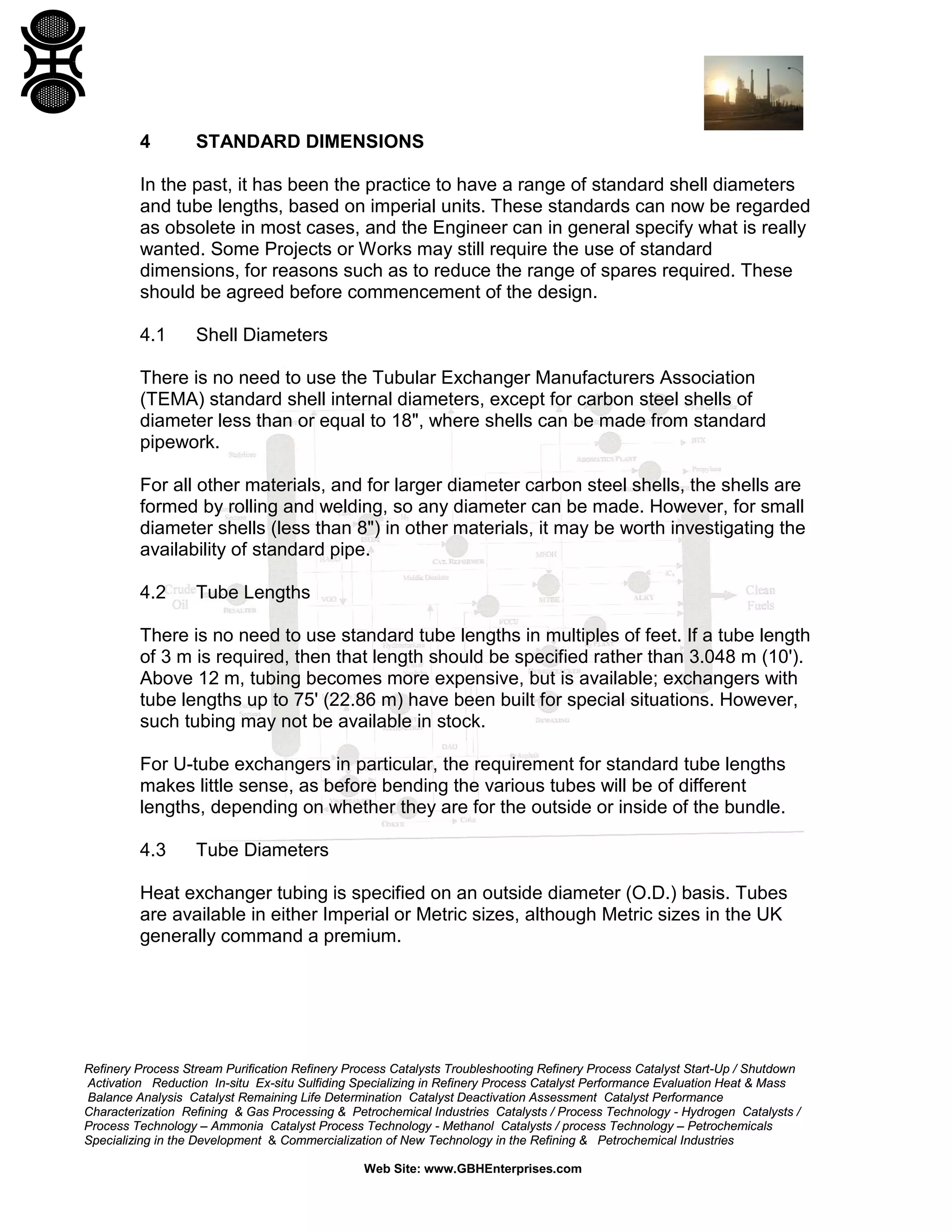 4

STANDARD DIMENSIONS

In the past, it has been the practice to have a range of standard shell diameters
and tube lengths, based on imperial units. These standards can now be regarded
as obsolete in most cases, and the Engineer can in general specify what is really
wanted. Some Projects or Works may still require the use of standard
dimensions, for reasons such as to reduce the range of spares required. These
should be agreed before commencement of the design.
4.1

Shell Diameters

There is no need to use the Tubular Exchanger Manufacturers Association
(TEMA) standard shell internal diameters, except for carbon steel shells of
diameter less than or equal to 18", where shells can be made from standard
pipework.
For all other materials, and for larger diameter carbon steel shells, the shells are
formed by rolling and welding, so any diameter can be made. However, for small
diameter shells (less than 8") in other materials, it may be worth investigating the
availability of standard pipe.
4.2

Tube Lengths

There is no need to use standard tube lengths in multiples of feet. If a tube length
of 3 m is required, then that length should be specified rather than 3.048 m (10').
Above 12 m, tubing becomes more expensive, but is available; exchangers with
tube lengths up to 75' (22.86 m) have been built for special situations. However,
such tubing may not be available in stock.
For U-tube exchangers in particular, the requirement for standard tube lengths
makes little sense, as before bending the various tubes will be of different
lengths, depending on whether they are for the outside or inside of the bundle.
4.3

Tube Diameters

Heat exchanger tubing is specified on an outside diameter (O.D.) basis. Tubes
are available in either Imperial or Metric sizes, although Metric sizes in the UK
generally command a premium.

Refinery Process Stream Purification Refinery Process Catalysts Troubleshooting Refinery Process Catalyst Start-Up / Shutdown
Activation Reduction In-situ Ex-situ Sulfiding Specializing in Refinery Process Catalyst Performance Evaluation Heat & Mass
Balance Analysis Catalyst Remaining Life Determination Catalyst Deactivation Assessment Catalyst Performance
Characterization Refining & Gas Processing & Petrochemical Industries Catalysts / Process Technology - Hydrogen Catalysts /
Process Technology – Ammonia Catalyst Process Technology - Methanol Catalysts / process Technology – Petrochemicals
Specializing in the Development & Commercialization of New Technology in the Refining & Petrochemical Industries
Web Site: www.GBHEnterprises.com

 