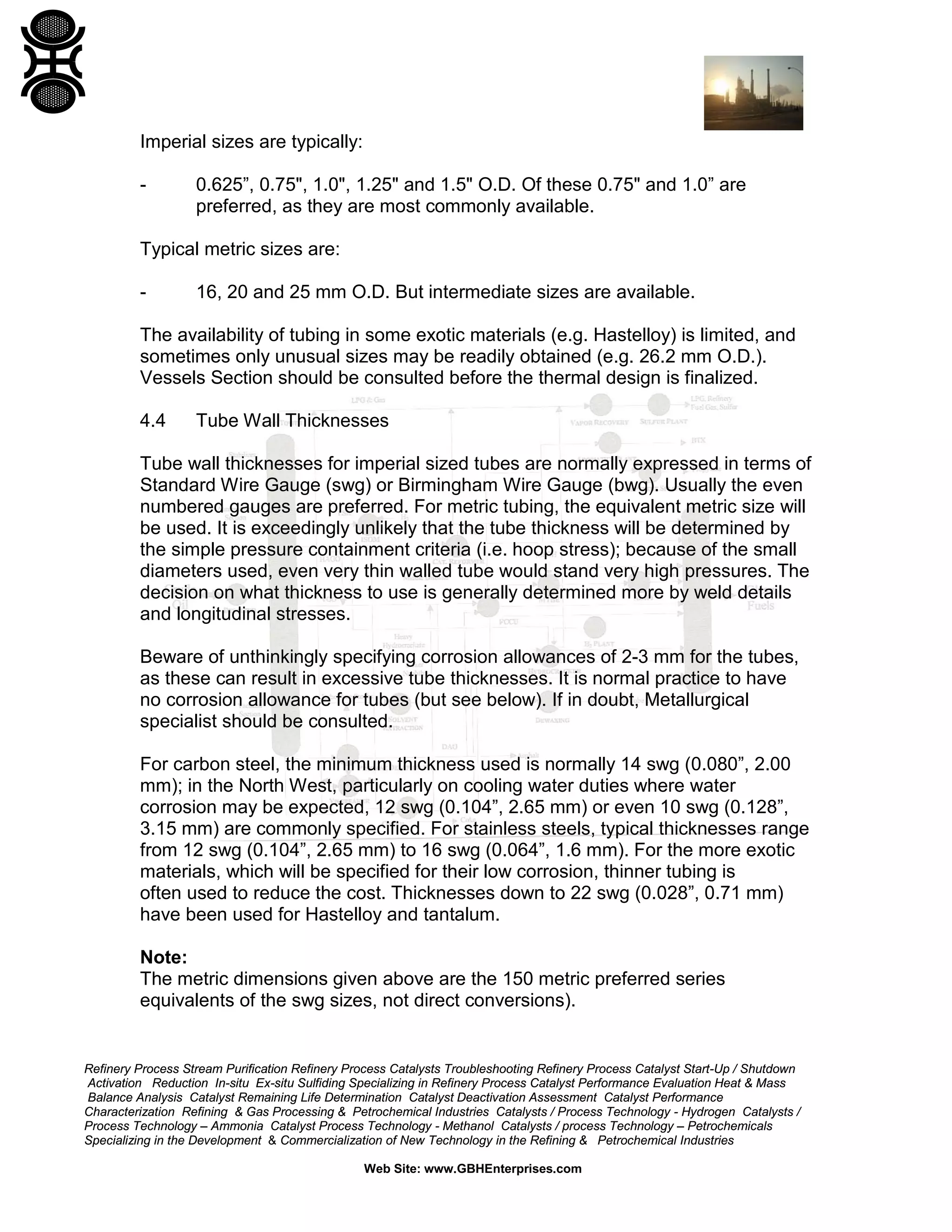 Imperial sizes are typically:
-

0.625”, 0.75", 1.0", 1.25" and 1.5" O.D. Of these 0.75" and 1.0” are
preferred, as they are most commonly available.

Typical metric sizes are:
-

16, 20 and 25 mm O.D. But intermediate sizes are available.

The availability of tubing in some exotic materials (e.g. Hastelloy) is limited, and
sometimes only unusual sizes may be readily obtained (e.g. 26.2 mm O.D.).
Vessels Section should be consulted before the thermal design is finalized.
4.4

Tube Wall Thicknesses

Tube wall thicknesses for imperial sized tubes are normally expressed in terms of
Standard Wire Gauge (swg) or Birmingham Wire Gauge (bwg). Usually the even
numbered gauges are preferred. For metric tubing, the equivalent metric size will
be used. It is exceedingly unlikely that the tube thickness will be determined by
the simple pressure containment criteria (i.e. hoop stress); because of the small
diameters used, even very thin walled tube would stand very high pressures. The
decision on what thickness to use is generally determined more by weld details
and longitudinal stresses.
Beware of unthinkingly specifying corrosion allowances of 2-3 mm for the tubes,
as these can result in excessive tube thicknesses. It is normal practice to have
no corrosion allowance for tubes (but see below). If in doubt, Metallurgical
specialist should be consulted.
For carbon steel, the minimum thickness used is normally 14 swg (0.080”, 2.00
mm); in the North West, particularly on cooling water duties where water
corrosion may be expected, 12 swg (0.104”, 2.65 mm) or even 10 swg (0.128”,
3.15 mm) are commonly specified. For stainless steels, typical thicknesses range
from 12 swg (0.104”, 2.65 mm) to 16 swg (0.064”, 1.6 mm). For the more exotic
materials, which will be specified for their low corrosion, thinner tubing is
often used to reduce the cost. Thicknesses down to 22 swg (0.028”, 0.71 mm)
have been used for Hastelloy and tantalum.
Note:
The metric dimensions given above are the 150 metric preferred series
equivalents of the swg sizes, not direct conversions).

Refinery Process Stream Purification Refinery Process Catalysts Troubleshooting Refinery Process Catalyst Start-Up / Shutdown
Activation Reduction In-situ Ex-situ Sulfiding Specializing in Refinery Process Catalyst Performance Evaluation Heat & Mass
Balance Analysis Catalyst Remaining Life Determination Catalyst Deactivation Assessment Catalyst Performance
Characterization Refining & Gas Processing & Petrochemical Industries Catalysts / Process Technology - Hydrogen Catalysts /
Process Technology – Ammonia Catalyst Process Technology - Methanol Catalysts / process Technology – Petrochemicals
Specializing in the Development & Commercialization of New Technology in the Refining & Petrochemical Industries
Web Site: www.GBHEnterprises.com

 