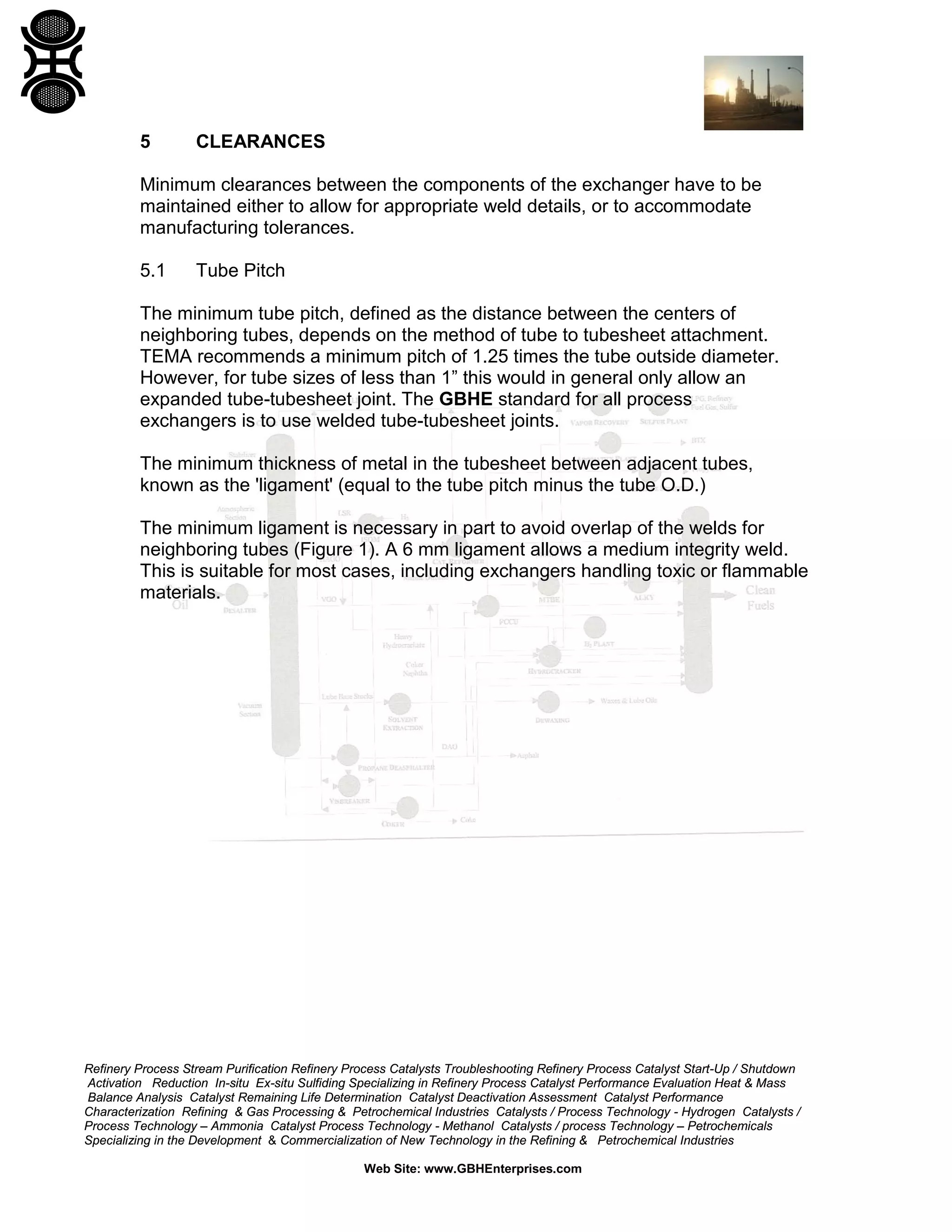 5

CLEARANCES

Minimum clearances between the components of the exchanger have to be
maintained either to allow for appropriate weld details, or to accommodate
manufacturing tolerances.
5.1

Tube Pitch

The minimum tube pitch, defined as the distance between the centers of
neighboring tubes, depends on the method of tube to tubesheet attachment.
TEMA recommends a minimum pitch of 1.25 times the tube outside diameter.
However, for tube sizes of less than 1” this would in general only allow an
expanded tube-tubesheet joint. The GBHE standard for all process
exchangers is to use welded tube-tubesheet joints.
The minimum thickness of metal in the tubesheet between adjacent tubes,
known as the 'ligament' (equal to the tube pitch minus the tube O.D.)
The minimum ligament is necessary in part to avoid overlap of the welds for
neighboring tubes (Figure 1). A 6 mm ligament allows a medium integrity weld.
This is suitable for most cases, including exchangers handling toxic or flammable
materials.

Refinery Process Stream Purification Refinery Process Catalysts Troubleshooting Refinery Process Catalyst Start-Up / Shutdown
Activation Reduction In-situ Ex-situ Sulfiding Specializing in Refinery Process Catalyst Performance Evaluation Heat & Mass
Balance Analysis Catalyst Remaining Life Determination Catalyst Deactivation Assessment Catalyst Performance
Characterization Refining & Gas Processing & Petrochemical Industries Catalysts / Process Technology - Hydrogen Catalysts /
Process Technology – Ammonia Catalyst Process Technology - Methanol Catalysts / process Technology – Petrochemicals
Specializing in the Development & Commercialization of New Technology in the Refining & Petrochemical Industries
Web Site: www.GBHEnterprises.com

 
