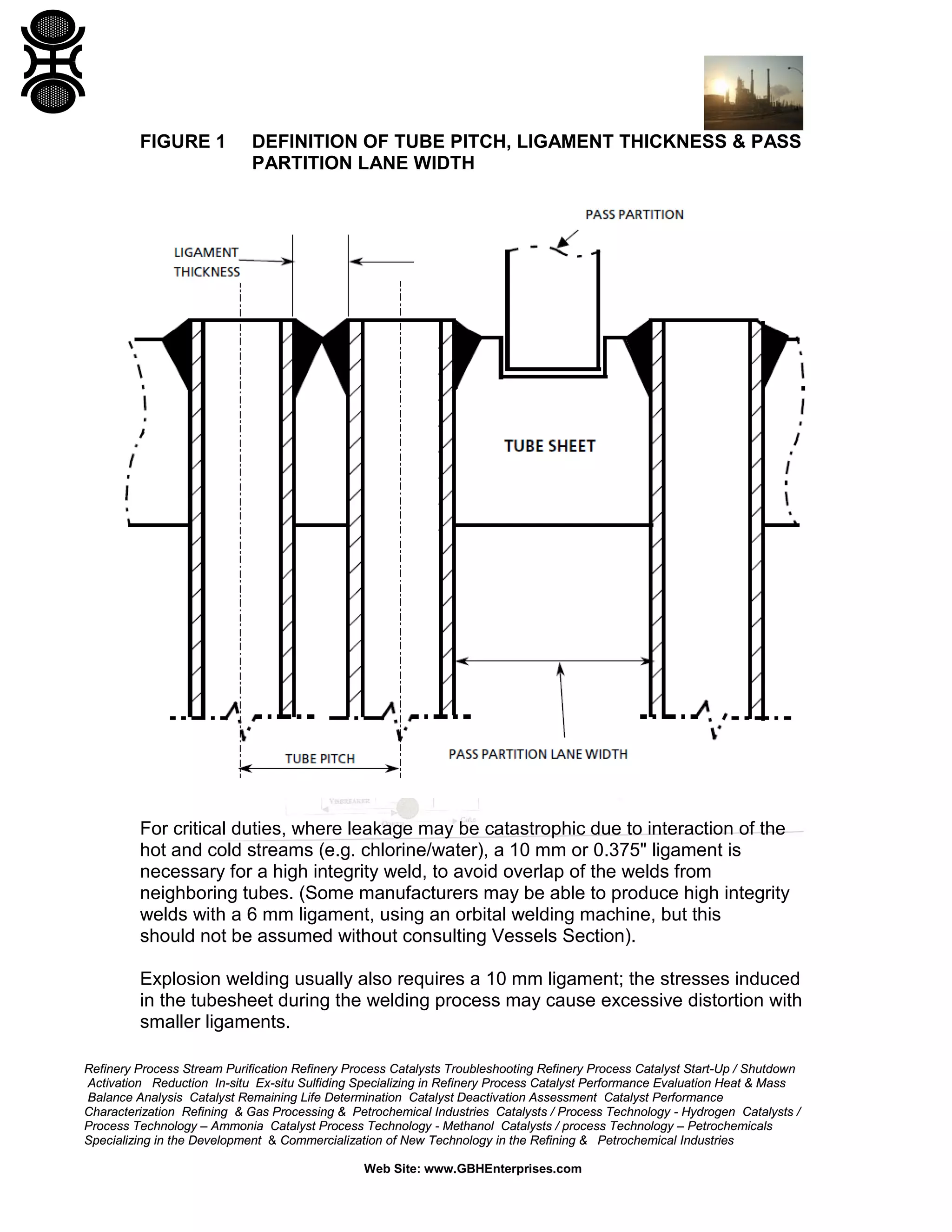 FIGURE 1

DEFINITION OF TUBE PITCH, LIGAMENT THICKNESS & PASS
PARTITION LANE WIDTH

For critical duties, where leakage may be catastrophic due to interaction of the
hot and cold streams (e.g. chlorine/water), a 10 mm or 0.375" ligament is
necessary for a high integrity weld, to avoid overlap of the welds from
neighboring tubes. (Some manufacturers may be able to produce high integrity
welds with a 6 mm ligament, using an orbital welding machine, but this
should not be assumed without consulting Vessels Section).
Explosion welding usually also requires a 10 mm ligament; the stresses induced
in the tubesheet during the welding process may cause excessive distortion with
smaller ligaments.
Refinery Process Stream Purification Refinery Process Catalysts Troubleshooting Refinery Process Catalyst Start-Up / Shutdown
Activation Reduction In-situ Ex-situ Sulfiding Specializing in Refinery Process Catalyst Performance Evaluation Heat & Mass
Balance Analysis Catalyst Remaining Life Determination Catalyst Deactivation Assessment Catalyst Performance
Characterization Refining & Gas Processing & Petrochemical Industries Catalysts / Process Technology - Hydrogen Catalysts /
Process Technology – Ammonia Catalyst Process Technology - Methanol Catalysts / process Technology – Petrochemicals
Specializing in the Development & Commercialization of New Technology in the Refining & Petrochemical Industries
Web Site: www.GBHEnterprises.com

 