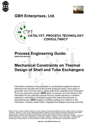 GBH Enterprises, Ltd.

Process Engineering Guide:
GBHE-PEG-HEA-512

Mechanical Constraints on Thermal
Design of Shell and Tube Exchangers

Information contained in this publication or as otherwise supplied to Users is
believed to be accurate and correct at time of going to press, and is given in
good faith, but it is for the User to satisfy itself of the suitability of the information
for its own particular purpose. GBHE gives no warranty as to the fitness of this
information for any particular purpose and any implied warranty or condition
(statutory or otherwise) is excluded except to the extent that exclusion is
prevented by law. GBHE accepts no liability resulting from reliance on this
information. Freedom under Patent, Copyright and Designs cannot be assumed.

Refinery Process Stream Purification Refinery Process Catalysts Troubleshooting Refinery Process Catalyst Start-Up / Shutdown
Activation Reduction In-situ Ex-situ Sulfiding Specializing in Refinery Process Catalyst Performance Evaluation Heat & Mass
Balance Analysis Catalyst Remaining Life Determination Catalyst Deactivation Assessment Catalyst Performance
Characterization Refining & Gas Processing & Petrochemical Industries Catalysts / Process Technology - Hydrogen Catalysts /
Process Technology – Ammonia Catalyst Process Technology - Methanol Catalysts / process Technology – Petrochemicals
Specializing in the Development & Commercialization of New Technology in the Refining & Petrochemical Industries
Web Site: www.GBHEnterprises.com

 