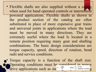 
Flexible shafts are also supplied without a casing
when used for hand operated controls or intermittent
powered appiications. Flexible shafts as shown in
the product section of the catalog are often
substituted in place of more expensive gear trains
and universal joints in applications where the toad
must be moved in many directions. They are
extremely useful where the load Is located in a
remote position requiring many gear and shafting
combinations. The basic design considerations are
torque capacity, speed, direction of rotation, bend
radii and service conditions.

Torque capacity is a function of the shaft size.
Operating conditions must be considered in power
drive applications such as starting torque, reversing
 