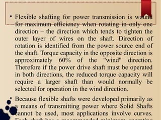 
Flexible shafting for power transmission is wound
for maximum efficiency when rotating in only one
direction – the direction which tends to tighten the
outer layer of wires on the shaft. Direction of
rotation is identified from the power source end of
the shaft. Torque capacity in the opposite direction is
approximately 60% of the "wind" direction.
Therefore if the power drive shaft must be operated
in both directions, the reduced torque capacity will
require a larger shaft than would normally be
selected for operation in the wind direction.

Because flexible shafts were developed primarily as
a means of transmitting power where Solid Shafts
cannot be used, most applications involve curves.
 