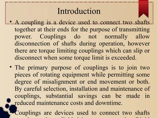 Introduction

A coupling is a device used to connect two shafts
together at their ends for the purpose of transmitting
power. Couplings do not normally allow
disconnection of shafts during operation, however
there are torque limiting couplings which can slip or
disconnect when some torque limit is exceeded.

The primary purpose of couplings is to join two
pieces of rotating equipment while permitting some
degree of misalignment or end movement or both.
By careful selection, installation and maintenance of
couplings, substantial savings can be made in
reduced maintenance costs and downtime.

Couplings are devices used to connect two shafts
 