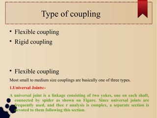 Type of coupling

Flexible coupling

Rigid coupling

Flexible coupling
Most small to medium size couplings are basically one of three types.
1.Universal Joints:-
A universal joint is a linkage consisting of two yokes, one on each shaft,
connected by spider as shown on Figure. Since universal joints are
frequently used, and thee r analysis is complex, a separate section is
devoted to them following this section.
 