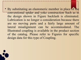 
By substituting an elastomeric member in place of the
conventional spider and yoke construction Such as in
the design shown in Figure backlash is eliminated.
Lubrication is no longer a consideration because there
are no moving parts and a fairly large amount of
lateral misalignment can be accommodated. The
Illustrated coupling is available in the product section
of the catalog. Please refer to Figures for specific
design data for this type of Coupling.
 