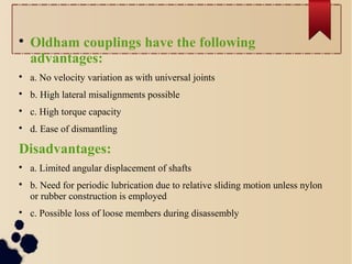 
Oldham couplings have the following
advantages:

a. No velocity variation as with universal joints

b. High lateral misalignments possible

c. High torque capacity

d. Ease of dismantling
Disadvantages:

a. Limited angular displacement of shafts

b. Need for periodic lubrication due to relative sliding motion unless nylon
or rubber construction is employed

c. Possible loss of loose members during disassembly
 