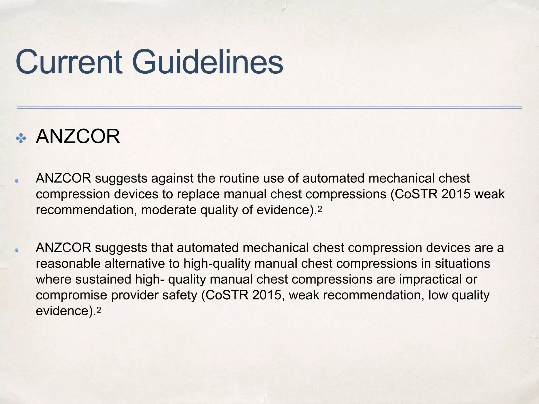 Current Guidelines
✤ ANZCOR
ANZCOR suggests against the routine use of automated mechanical chest
compression devices to replace manual chest compressions (CoSTR 2015 weak
recommendation, moderate quality of evidence).2
ANZCOR suggests that automated mechanical chest compression devices are a
reasonable alternative to high-quality manual chest compressions in situations
where sustained high- quality manual chest compressions are impractical or
compromise provider safety (CoSTR 2015, weak recommendation, low quality
evidence).2
 