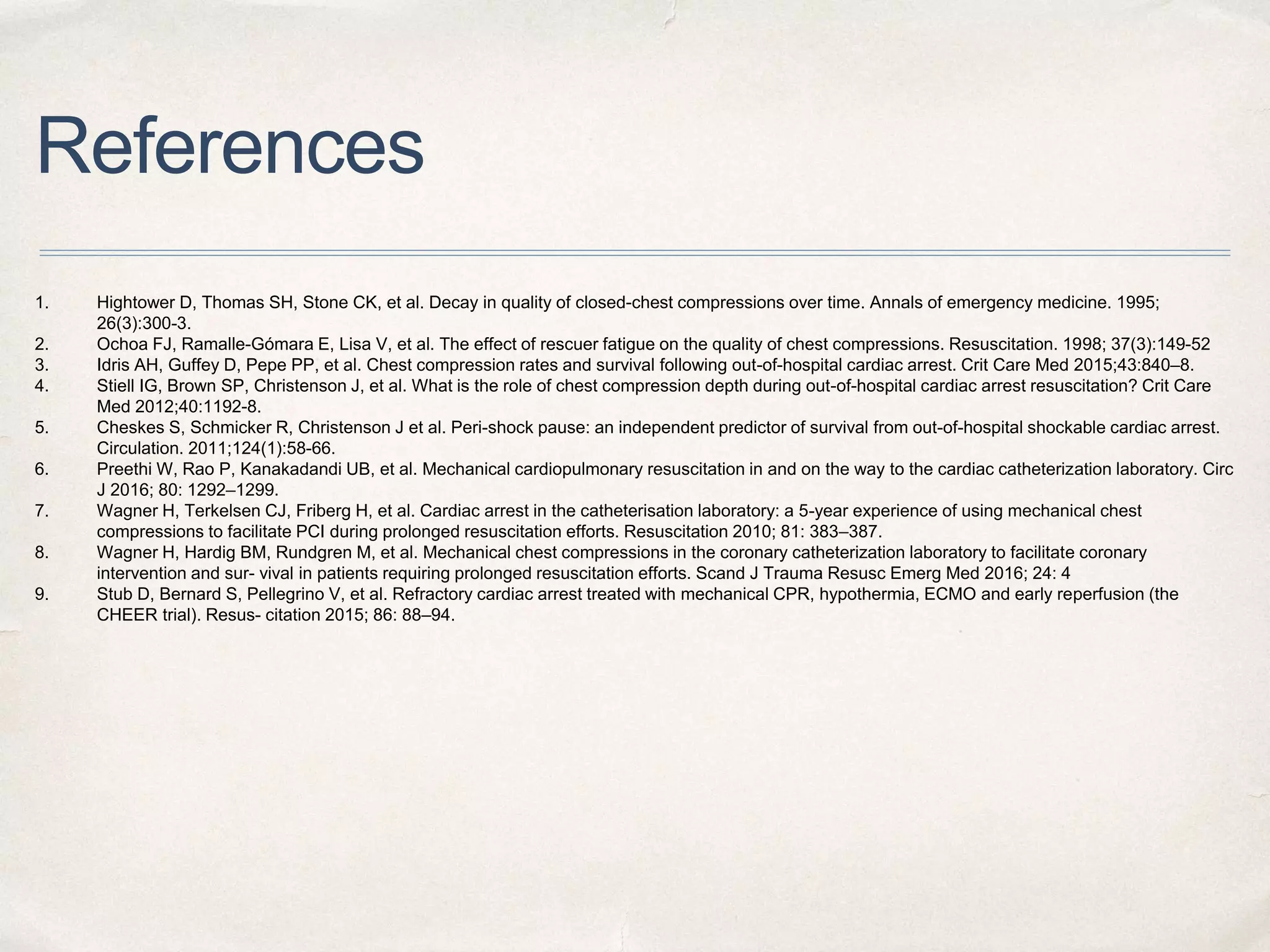 References
1. Hightower D, Thomas SH, Stone CK, et al. Decay in quality of closed-chest compressions over time. Annals of emergency medicine. 1995;
26(3):300-3.
2. Ochoa FJ, Ramalle-Gómara E, Lisa V, et al. The effect of rescuer fatigue on the quality of chest compressions. Resuscitation. 1998; 37(3):149-52
3. Idris AH, Guffey D, Pepe PP, et al. Chest compression rates and survival following out-of-hospital cardiac arrest. Crit Care Med 2015;43:840–8.
4. Stiell IG, Brown SP, Christenson J, et al. What is the role of chest compression depth during out-of-hospital cardiac arrest resuscitation? Crit Care
Med 2012;40:1192-8.
5. Cheskes S, Schmicker R, Christenson J et al. Peri-shock pause: an independent predictor of survival from out-of-hospital shockable cardiac arrest.
Circulation. 2011;124(1):58-66.
6. Preethi W, Rao P, Kanakadandi UB, et al. Mechanical cardiopulmonary resuscitation in and on the way to the cardiac catheterization laboratory. Circ
J 2016; 80: 1292–1299.
7. Wagner H, Terkelsen CJ, Friberg H, et al. Cardiac arrest in the catheterisation laboratory: a 5-year experience of using mechanical chest
compressions to facilitate PCI during prolonged resuscitation efforts. Resuscitation 2010; 81: 383–387.
8. Wagner H, Hardig BM, Rundgren M, et al. Mechanical chest compressions in the coronary catheterization laboratory to facilitate coronary
intervention and sur- vival in patients requiring prolonged resuscitation efforts. Scand J Trauma Resusc Emerg Med 2016; 24: 4
9. Stub D, Bernard S, Pellegrino V, et al. Refractory cardiac arrest treated with mechanical CPR, hypothermia, ECMO and early reperfusion (the
CHEER trial). Resus- citation 2015; 86: 88–94.
 