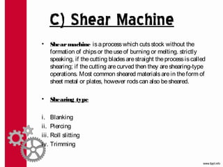 C) Shear Machine
•   Shear machine is a process which cuts stock without the
    formation of chips or the use of burning or melting. strictly
    speaking, if the cutting blades are straight the process is called
    shearing; if the cutting are curved then they are shearing-type
    operations. Most common sheared materials are in the form of
    sheet metal or plates, however rods can also be sheared.

•   Shearing type

i. Blanking
ii. Piercing
iii. Roll slitting
iv. Trimming
 