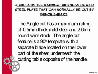 3. Explains the maximum thickness of mild
steel plate that can normally be cut by
             bench shears.

 The Angle cut has a maximum rating
 of 0.5mm thick mild steel and 2.6mm
 round wire stock. The angle cut
 feature is a 90o template with a
 separate blade located on the lower
 part of the shear underneath the
 cutting table opposite of the handle. 
 