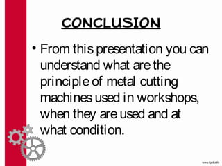CONCLUSION
• From this presentation you can
  understand what are the
  principle of metal cutting
  machines used in workshops,
  when they are used and at
  what condition.
 