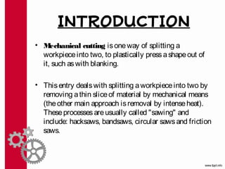 INTRODUCTION
• M  echanical cutting is one way of splitting a
  workpiece into two, to plastically press a shape out of
  it, such as with blanking.

• This entry deals with splitting a workpiece into two by
  removing a thin slice of material by mechanical means
  (the other main approach is removal by intense heat).
  These processes are usually called "sawing" and
  include: hacksaws, bandsaws, circular saws and friction
  saws.
 