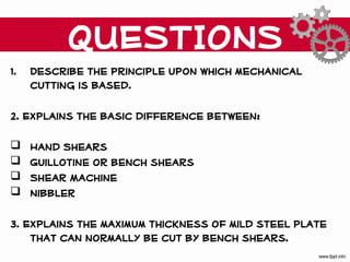QUESTIONS
1.   Describe the principle upon which mechanical
     cutting is based.

2. Explains the basic difference between:

    Hand Shears
    Guillotine or bench shears
    Shear Machine
    Nibbler

3. Explains the maximum thickness of mild steel plate
    that can normally be cut by bench shears.
 
