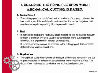 1. Describe the principle upon which
        mechanical cutting is based.
1. Cutting Speed
• The cutting speed can be defined as the relative surface speed between the
   tool and the job. It is a relative term since either the tool or the job or both
   may be moving during cutting. It is expressed in m/min.

2. Feed
• It may be defined as the relatively small the cutting tool relative to the work
   piece in a direction which is usually perpendicular to the cutting speed
   direction. It is expressed in mm/rev or mm/stroke.
• It is more complex element as compare to the cutting speed. It is expressed
   differently for various operations.

3. Depth of cut
• The depth of cut is the thickness of the layer of the metal remove in one cut
   or pass measured in a direction perpendicular to the machine surface. The
   depth of cut is always perpendicular to the direction feed motion.
 
 
