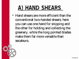 A) HAND SHEARS
• Hand shears are more efficient than the
  conventional two-handed shears; here
  you can use one hand for snipping and
  the other for holding and collecting the
  greenery, while the long pointed blades
  make them far more versatile than
  secateurs.
 