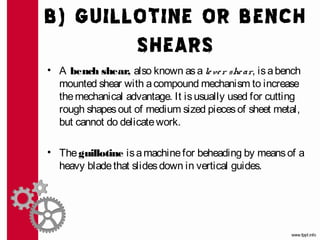 B) GUILLOTINE OR BENCH
        SHEARS
• A bench shear, also known as a le ve r she ar, is a bench
  mounted shear with a compound mechanism to increase
  the mechanical advantage. It is usually used for cutting
  rough shapes out of medium sized pieces of sheet metal,
  but cannot do delicate work.

• The guillotine is a machine for beheading by means of a
  heavy blade that slides down in vertical guides.
 