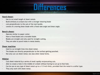Differences
Hand shears
- Use to cut small length of sheet metals
- Build similarly to scissors but with a stronger shearing blade
- cuts perpendicular to the axis of the tool handle.
- consist of a moving shear blade with a fixed rake angle and shear angle.
Bench shears
- Operate similar to paper cutter.
- Have a fixed blade and a movable blade.
- Blades are straight and only used for straight cutting.
- They are able to punch holes in metal sheets.
Shear machine
- Used to cut straight lines into sheet metal.
- The blades are directly perpendicular to the surface getting punched.
- Not only can cut sheet metal, but also other metal forms.
Nibbler
- Cuts sheet material by a series of small rapidly reciprocating cuts.
- Able to create a hole in the middle of a sheet without having to cut up to that hole.
- Can be use on any type of sheet metal up to a 1/2 inch thick, provided that the metal is a softer type.
- They only work with sheet metal.
 
