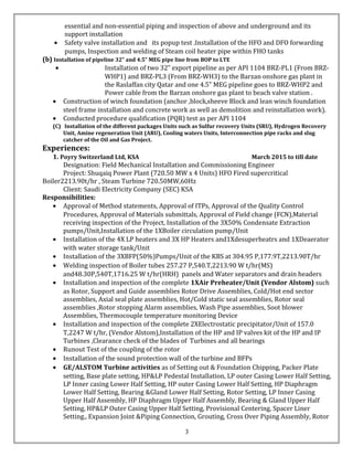 essential and non-essential piping and inspection of above and underground and its
support installation
• Safety valve installation and its popup test .Installation of the HFO and DFO forwarding
pumps, Inspection and welding of Steam coil heater pipe within FHO tanks
(b) Installation of pipeline 32” and 4.5” MEG pipe line from BOP to LTE
• Installation of two 32” export pipeline as per API 1104 BRZ-PL1 (From BRZ-
WHP1) and BRZ-PL3 (From BRZ-WH3) to the Barzan onshore gas plant in
the Raslaffan city Qatar and one 4.5” MEG pipeline goes to BRZ-WHP2 and
Power cable from the Barzan onshore gas plant to beach valve station .
• Construction of winch foundation (anchor ,block,sheeve Block and lean winch foundation
steel frame installation and concrete work as well as demolition and reinstallation work).
• Conducted procedure qualification (PQR) test as per API 1104
(C) Installation of the different packages Units such as Sulfur recovery Units (SRU), Hydrogen Recovery
Unit, Amine regeneration Unit (ARU), Cooling waters Units, Interconnection pipe racks and slug
catcher of the Oil and Gas Project.
Experiences:
1. Poyry Switzerland Ltd, KSA March 2015 to till date
Designation: Field Mechanical Installation and Commissioning Engineer
Project: Shuqaiq Power Plant (720.50 MW x 4 Units) HFO Fired supercritical
Boiler2213.90t/hr , Steam Turbine 720.50MW,60Hz
Client: Saudi Electricity Company (SEC) KSA
Responsibilities:
• Approval of Method statements, Approval of ITPs, Approval of the Quality Control
Procedures, Approval of Materials submittals, Approval of Field change (FCN),Material
receiving inspection of the Project, Installation of the 3X50% Condensate Extraction
pumps/Unit,Installation of the 1XBoiler circulation pump/Unit
• Installation of the 4X LP heaters and 3X HP Heaters and1Xdesuperheatrs and 1XDeaerator
with water storage tank/Unit
• Installation of the 3XBFP(50%)Pumps/Unit of the KBS at 304.95 P,177.9T,2213.90T/hr
• Welding inspection of Boiler tubes 257.27 P,540.T,2213.90 W t/hr(MS)
and48.30P,540T,1716.25 W t/hr(HRH) panels and Water separators and drain headers
• Installation and inspection of the complete 1XAir Preheater/Unit (Vendor Alstom) such
as Rotor, Support and Guide assemblies Rotor Drive Assemblies, Cold/Hot end sector
assemblies, Axial seal plate assemblies, Hot/Cold static seal assemblies, Rotor seal
assemblies ,Rotor stopping Alarm assemblies, Wash Pipe assemblies, Soot blower
Assemblies, Thermocouple temperature monitoring Device
• Installation and inspection of the complete 2XElectrostatic precipitator/Unit of 157.0
T,2247 W t/hr, (Vendor Alstom),Installation of the HP and IP valves kit of the HP and IP
Turbines ,Clearance check of the blades of Turbines and all bearings
• Runout Test of the coupling of the rotor
• Installation of the sound protection wall of the turbine and BFPs
• GE/ALSTOM Turbine activities as of Setting out & Foundation Chipping, Packer Plate
setting, Base plate setting, HP&LP Pedestal Installation, LP outer Casing Lower Half Setting,
LP Inner casing Lower Half Setting, HP outer Casing Lower Half Setting, HP Diaphragm
Lower Half Setting, Bearing &Gland Lower Half Setting, Rotor Setting, LP Inner Casing
Upper Half Assembly, HP Diaphragm Upper Half Assembly, Bearing & Gland Upper Half
Setting, HP&LP Outer Casing Upper Half Setting, Provisional Centering, Spacer Liner
Setting., Expansion Joint &Piping Connection, Grouting, Cross Over Piping Assembly, Rotor
3
 
