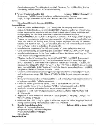 Coupling Connection, Thrust Bearing Assembly& Clearance Check, Oil flushing, Bearing
Reassembly and Instruments & Enclosure Assembly.
2. Parsons Brinckerhoff Arabia, KSA September 2012 to February 2015
Designation: Field Mechanical Installation and Commissioning Engineer
Project: Rabigh Power Plant 2 (700 MW x 4 Units) HFO Fired subcritical Boiler, Steam
Turbine
Client: Saudi Electricity Company (SEC) KSA
Responsibilities:
• Attended vendor works during FATs, SAT as required for company requirements.
• Engaged with the Simultaneous operation (SIMPOS),Preparation and review of construction
method statements and procedures such procedures for fabrication of piping, installation and
testing of piping and structure’s, installation of Mechanical equipment’s such as
BFPT,BFPM,FD Fan, ID Fan, GR Fan. CB pumps, CE Pumps, MCW Pumps, and CCW pumps.
• To assist pre commissioning and commissioning activities of piping systems completed include
flange joint leak test, air flushing, water flushing, nitrogen purging etc. checking the condenser
tube leak test, Run Back Test,TOC,Loss of GR Fan, Stand by Test, Vibration check of different
Fans and Pumps on Driven end and non-driven end side.
• Installation and Inspection of the different capacity of cranes and witness load test.
• Check scanner cooling Air (centrifugal)fan supplied by HOWDEN AC &DC at RPM 3528
• Installation of the cranes, Hoists, Chain blocks at different location such as Pump bay, Tank
Foam House, unloading pump station etc.
• Vibration checked of motor and fans like centrifugal BFP (M) 5600 RPM disc pressure
217 bar G suction pressure 29 bar G and minimum flow 200 m3/hr centrifugal type
BFP(T) Torishima at 5480 RPM suction pressure 32 bar G disc pressure 216.00barG and
minimum flow 3902m3/h, CW by Flowserve at flow 49500m3 at 357RPM ,Closed cooling
water pumps(CCW) by KUBOTA at flow 3920m3/hr. ,Booster pumps Torishima 1400 RPM
disc pressure 31.66 barG suction pressure 11 bar G .
• Load test and no load test of various types of pumps for different system of power plant,
such as blow down pumps, BFP (M) and BFP (T) CW, CCW, Booster pump, service water
pumps.
• Review erection completion certificates (ECC) of each system,Reviewed modification work
of piping through FCR( Field change request)
• Conducted welder qualification for the T/P 91 as per ASME IX and contract
requirement,Reviewed preheat chart and PWHT of various material such as T/P91
• Involved conduction audits of subcontract and site welder qualification
• Inspection of coil & water Wall panel such as SA210C(p1),SA2013 T12(P4),SA213 T91
(P15E group1)
• Inspection of Drum and Header link such as SA106C(P1),SA335 P12(P4,p22,P5A),SA234
WP12/91,SA302 C(P3,Gr3)
• condenser flow 1,799,727kg/hr apprx.52000 tubes inspection and its plugging if required
during commissioning which effective surface was 47213 m3
3. Hyundai Heavy Industry, Qatar February 2012 to August 2012
Offshore & Engineering Division
Designation: QA/QC Mechanical Engineer
Project: Barzan Offshore Project
Client: RasGas
Responsibilities:
4
 