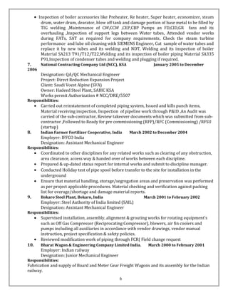 • Inspection of boiler accessories like Preheater, Re heater, Super heater, economizer, steam
drum, water drum, dearator, blow off tank and damage portion of base metal to be filled by
TIG welding ,Maintenance of CW,CCW ,CEP,CBP Pumps an FD,CID,GR fans and its
overhauling ,Inspection of support legs between Water tubes, Attended vendor works
during FATs, SAT as required for company requirements, Check the steam turbine
performance and lube oil cleaning with SIEMENS Engineer, Cut sample of water tubes and
replace it by new tubes and its welding and NDT, Welding and its inspection of boiler
Material SA213 T91/T12/T22,Welding and its inspection of boiler piping Material SA335
P91,Inspection of condenser tubes and welding and plugging if required.
7. National Contracting Company Ltd (NCC), KSA January 2005 to December
2006
Designation: QA/QC Mechanical Engineer
Project: Direct Reduction Expansion Project
Client: Saudi Voest Alpine (SVA)
Owner: Hadeed Steel Plant, SABIC KSA
Works permit Authorization # NCC/DRE/5507
Responsibilities:
• Carried out reinstatement of completed piping system, Issued and kills punch items,
Material receiving inspection, Inspection of pipeline work through P&ID ,An Audit was
carried of the sub-contractor, Review takeover documents which was submitted from sub-
contractor ,Followed to Ready for pre commissioning (RFP)/RFC (Commissioning) /RFSU
(startup)
8. Indian Farmer Fertilizer Cooperative, India March 2002 to December 2004
Employer: IFFCO India
Designation: Assistant Mechanical Engineer
Responsibilities:
• Coordinated to other disciplines for any related works such as clearing of any obstruction,
area clearance, access way & handed over of works between each discipline.
• Prepared & up-dated status report for internal works and submit to discipline manager.
• Conducted Holiday test of pipe spool before transfer to the site for installation in the
underground
• Ensure that material handling, storage/segregation areas and preservation was performed
as per project applicable procedures. Material checking and verification against packing
list for overage/shortage and damage material reports.
9. Bokaro Steel Plant, Bokaro, India March 2001 to February 2002
Employer: Steel Authority of India limited (SAIL)
Designation: Assistant Mechanical Engineer
Responsibilities:
• Supervised installation, assembly, alignment & grouting works for rotating equipment's
such as Off Gas Compressor (Reciprocating Compressor), blowers, air fin coolers and
pumps including all auxiliaries in accordance with vendor drawings, vendor manual
instruction, project specification & safety policies.
• Reviewed modification work of piping through FCR( Field change request
10. Bharat Wagon & Engineering Company Limited India. March 2000 to February 2001
Employer: Indian railway
Designation: Junior Mechanical Engineer
Responsibilities:
Fabrication and supply of Board and Meter Gear Freight Wagons and its assembly for the Indian
railway.
6
 