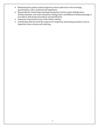• Maintaining the quality control program to assure adherence to the drawings,
specifications, codes, standards and regulations.
• Responsible for monitoring of package equipment erection works: Refrigeration,
Demineralization, raw water treatment, cooling towers and Effluent treatment package in
accordance with project procedures and specification.
• Inspection of permanent ways of the Indian railways
• Coordinated with the client QC inspector for inspection and testing procedures such as
inspection items, witness and reporting.
7
 