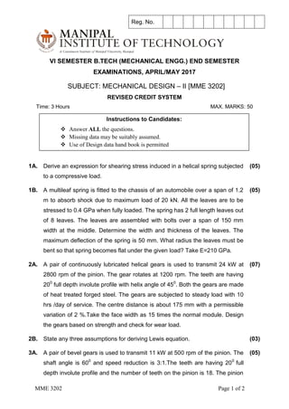 MME 3202 Page 1 of 2
VI SEMESTER B.TECH (MECHANICAL ENGG.) END SEMESTER
EXAMINATIONS, APRIL/MAY 2017
SUBJECT: MECHANICAL DESIGN – II [MME 3202]
REVISED CREDIT SYSTEM
Time: 3 Hours MAX. MARKS: 50
1A. Derive an expression for shearing stress induced in a helical spring subjected
to a compressive load.
(05)
1B. A multileaf spring is fitted to the chassis of an automobile over a span of 1.2
m to absorb shock due to maximum load of 20 kN. All the leaves are to be
stressed to 0.4 GPa when fully loaded. The spring has 2 full length leaves out
of 8 leaves. The leaves are assembled with bolts over a span of 150 mm
width at the middle. Determine the width and thickness of the leaves. The
maximum deflection of the spring is 50 mm. What radius the leaves must be
bent so that spring becomes flat under the given load? Take E=210 GPa.
(05)
2A. A pair of continuously lubricated helical gears is used to transmit 24 kW at
2800 rpm of the pinion. The gear rotates at 1200 rpm. The teeth are having
200
full depth involute profile with helix angle of 450
. Both the gears are made
of heat treated forged steel. The gears are subjected to steady load with 10
hrs /day of service. The centre distance is about 175 mm with a permissible
variation of 2 %.Take the face width as 15 times the normal module. Design
the gears based on strength and check for wear load.
(07)
2B. State any three assumptions for deriving Lewis equation. (03)
3A. A pair of bevel gears is used to transmit 11 kW at 500 rpm of the pinion. The
shaft angle is 600
and speed reduction is 3:1.The teeth are having 200
full
depth involute profile and the number of teeth on the pinion is 18. The pinion
(05)
Reg. No.
Instructions to Candidates:
 Answer ALL the questions.
 Missing data may be suitably assumed.
 Use of Design data hand book is permitted
 
