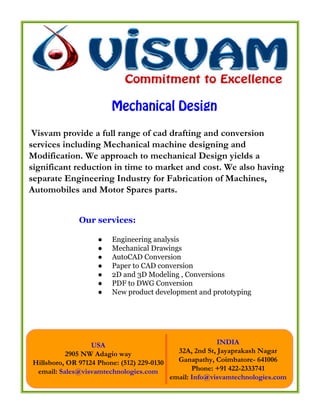 Mechanical Design

 Visvam provide a full range of cad drafting and conversion
services including Mechanical machine designing and
Modification. We approach to mechanical Design yields a
significant reduction in time to market and cost. We also having
separate Engineering Industry for Fabrication of Machines,
Automobiles and Motor Spares parts.


              Our services:

                    ●   Engineering analysis
                    ●   Mechanical Drawings
                    ●   AutoCAD Conversion
                    ●   Paper to CAD conversion
                    ●   2D and 3D Modeling , Conversions
                    ●   PDF to DWG Conversion
                    ●   New product development and prototyping




                  USA                                      INDIA
          2905 NW Adagio way                  32A, 2nd St, Jayaprakash Nagar
Hillsboro, OR 97124 Phone: (512) 229-0130     Ganapathy, Coimbatore- 641006
 email: Sales@visvamtechnologies.com               Phone: +91 422-2333741
                                            email: Info@visvamtechnologies.com
 