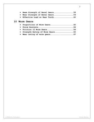 3
• Beam Strength of Bevel Gears………………………………………………58
• Wear Strength of Bevel Gears………………………………………………59
• Effective Load on Gear Tooth………………………………………………60
10 Worm Gears
• Proportions of Worm Gears………………………………………………………62
• Force Analysis……………………………………………………………………………………64
• Friction in Worm Gears………………………………………………………………64
• Strength Rating of Worm Gears……………………………………………65
• Wear rating of worm gears………………………………………………………67
A MEADinfo Publication Shinto Mathew
 