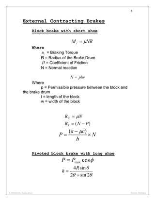 8
External Contracting Brakes
Block brake with short shoe
NRMt μ=
Where
tM = Braking Torque
R = Radius of the Brake Drum
μ = Coefficient of Friction
N = Normal reaction
plwN =
Where
p = Permissible pressure between the block and
the brake drum
l = length of the block
w = width of the block
)( PNR
NR
Y
X
−=
= μ
N
b
ca
P ×
−
=
)( μ
Pivoted block brake with long shoe
φcosmaxPP =
θθ
θ
2sin2
sin4
+
=
R
h
A MEADinfo Publication Shinto Mathew
 