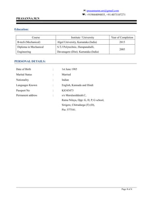:prasannamn.urs@gmail.com
: +919844094855, +91-8073107271
PRASANNA.M.N
Education:
Course Institute / University Year of Completion
B-tech (Mechanical) Algol University, Karnataka (India) 2015
Diploma in Mechanical
Engineering
S.T.J Polytechnic, Harapanahalli,
Davanagere (Dist). Karnataka (India)
2005
PERSONAL DETAILS:
Date of Birth : 1st June 1985
Marital Status : Married
Nationality : Indian
Languages Known : English, Kannada and Hindi
Passport No : K8343473
Permanent address : s/o Marulasiddaiah.C,
Ratna Nilaya, Opp: G, H, P, G school,
Sirigere, Chitradurga (T) (D),
Pin: 577541.
Page 4 of 4
 