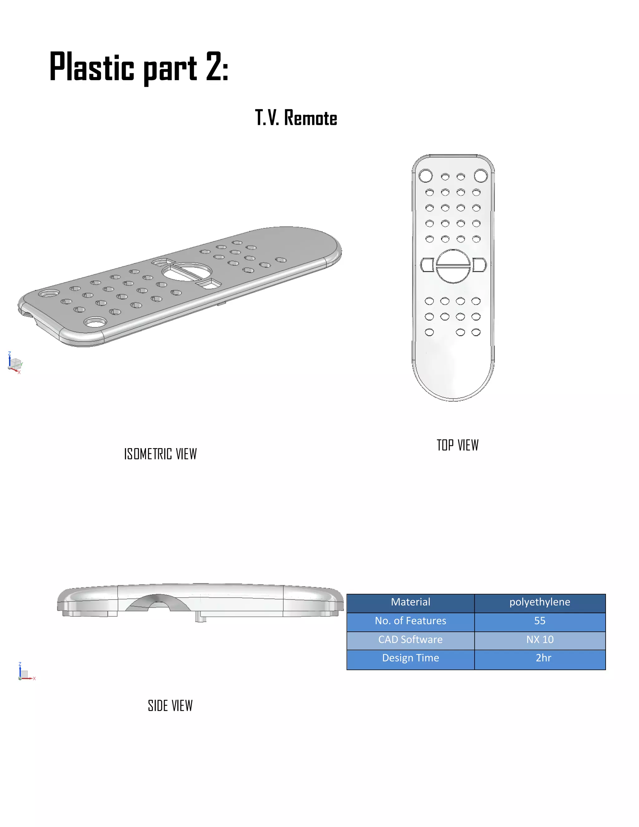Material polyethylene
No. of Features 55
CAD Software NX 10
Design Time 2hr
Plastic part 2:
ISOMETRIC VIEW
TOP VIEW
SIDE VIEW
T.V. Remote
 