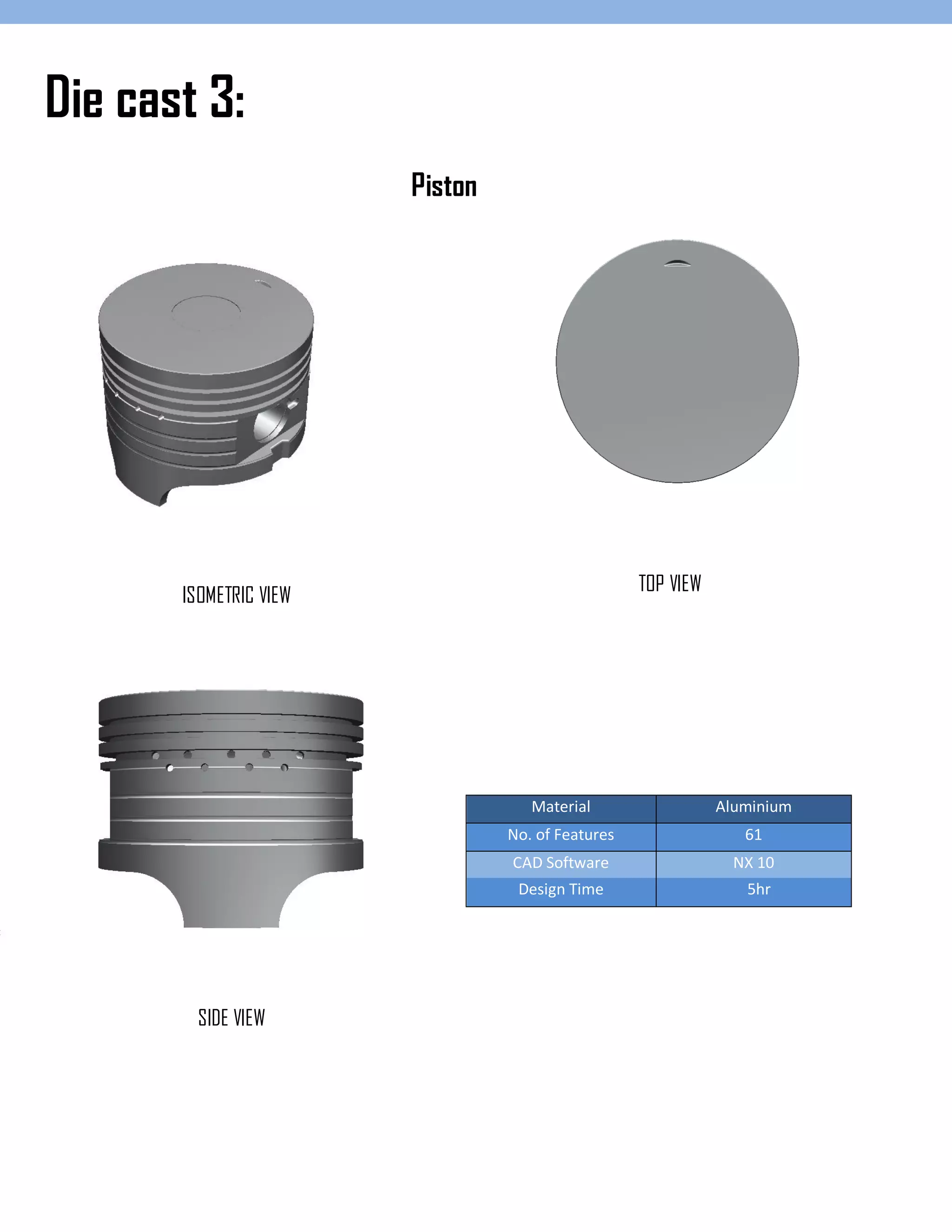 Material Aluminium
No. of Features 61
CAD Software NX 10
Design Time 5hr
Die cast 3:
ISOMETRIC VIEW
TOP VIEW
SIDE VIEW
Piston
 