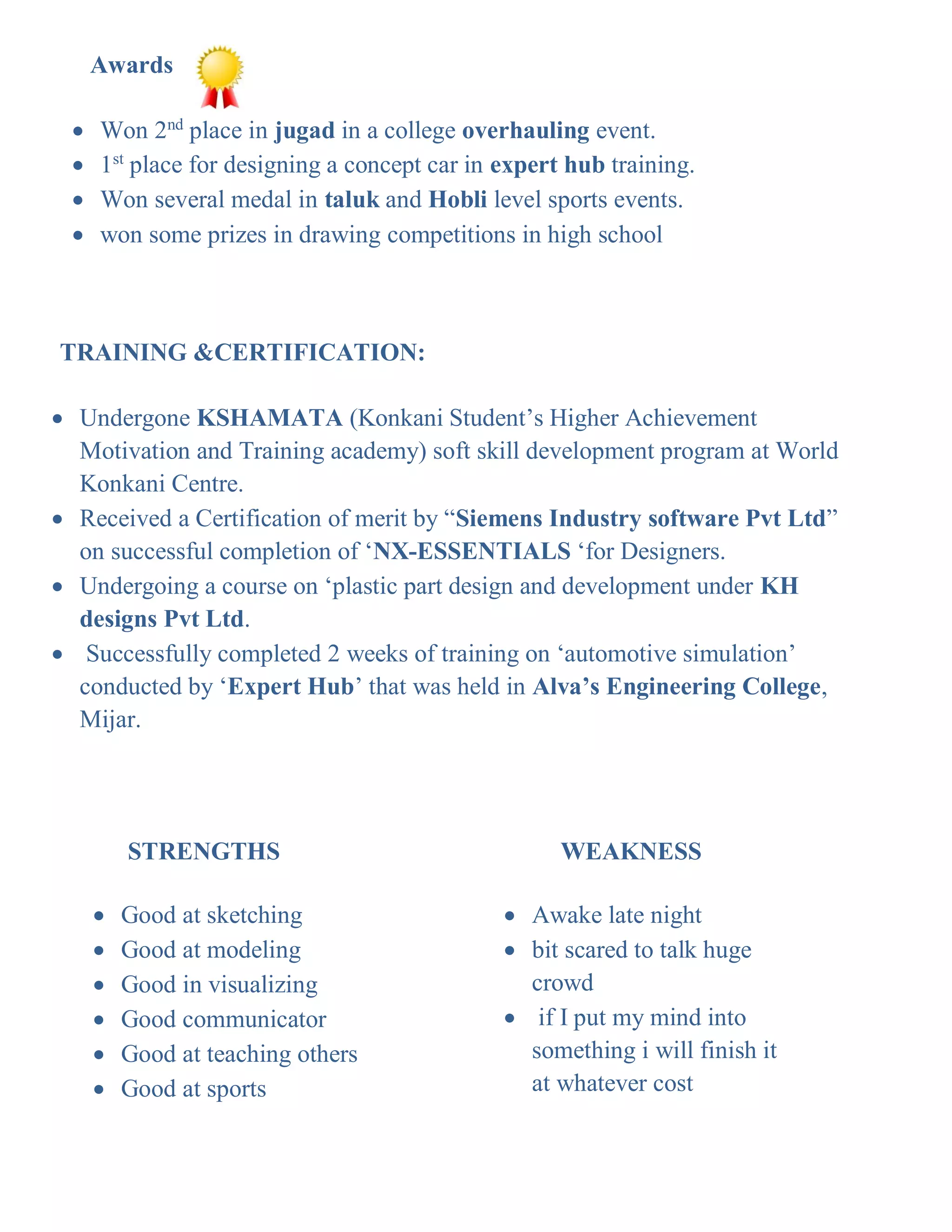  Good at sketching
 Good at modeling
 Good in visualizing
 Good communicator
 Good at teaching others
 Good at sports

 Awake late night
 bit scared to talk huge
crowd
 if I put my mind into
something i will finish it
at whatever cost
TRAINING &CERTIFICATION:
 Undergone KSHAMATA (Konkani Student’s Higher Achievement
Motivation and Training academy) soft skill development program at World
Konkani Centre.
 Received a Certification of merit by “Siemens Industry software Pvt Ltd”
on successful completion of ‘NX-ESSENTIALS ‘for Designers.
 Undergoing a course on ‘plastic part design and development under KH
designs Pvt Ltd.
 Successfully completed 2 weeks of training on ‘automotive simulation’
conducted by ‘Expert Hub’ that was held in Alva’s Engineering College,
Mijar.
STRENGTHS WEAKNESS
Awards
 Won 2nd
place in jugad in a college overhauling event.
 1st
place for designing a concept car in expert hub training.
 Won several medal in taluk and Hobli level sports events.
 won some prizes in drawing competitions in high school
 