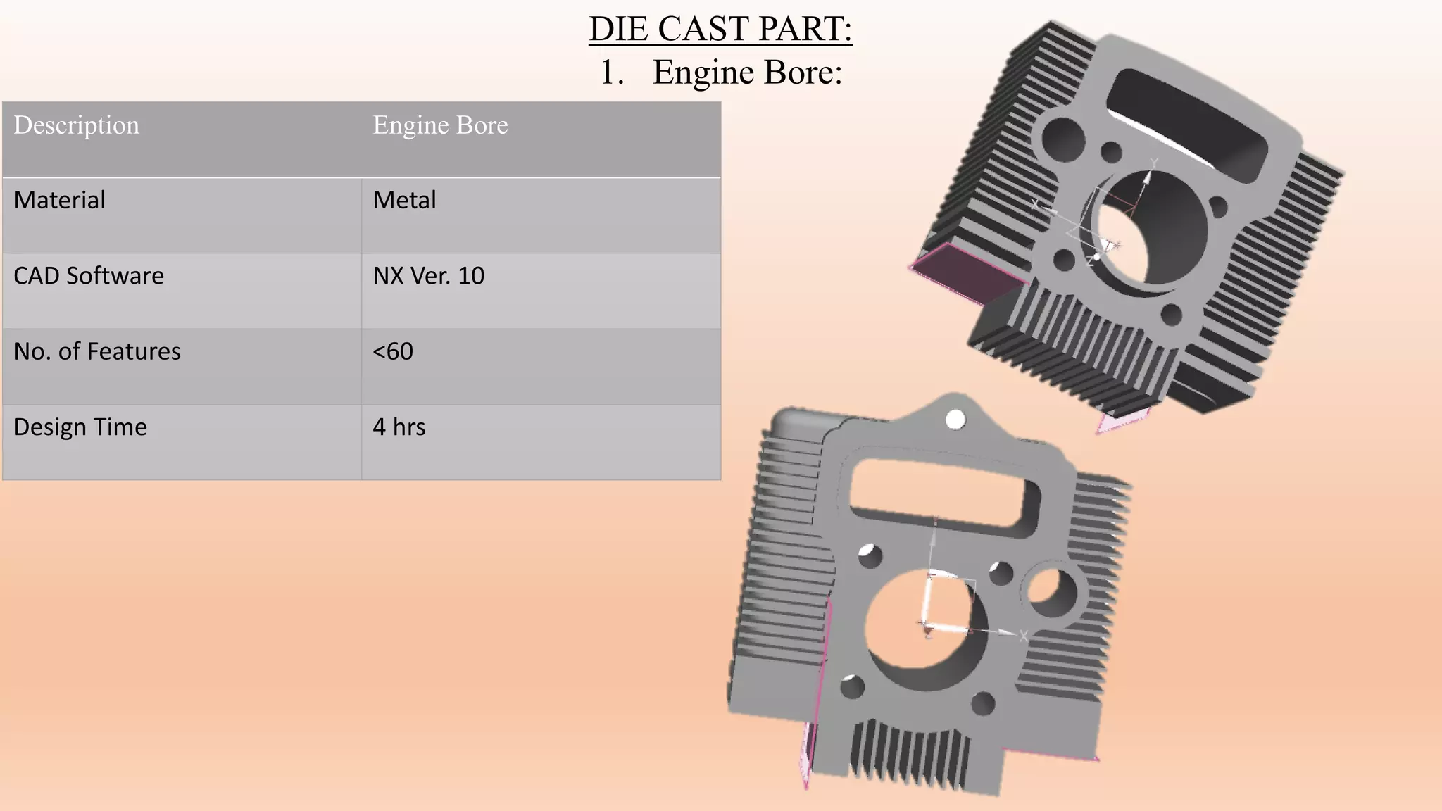 DIE CAST PART:
1. Engine Bore:
Description Engine Bore
Material Metal
CAD Software NX Ver. 10
No. of Features <60
Design Time 4 hrs
 