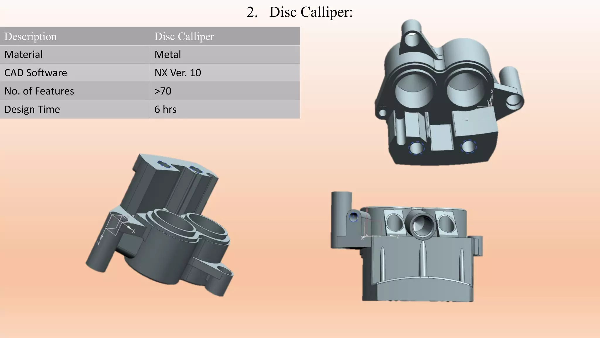 Description Disc Calliper
Material Metal
CAD Software NX Ver. 10
No. of Features >70
Design Time 6 hrs
2. Disc Calliper:
 