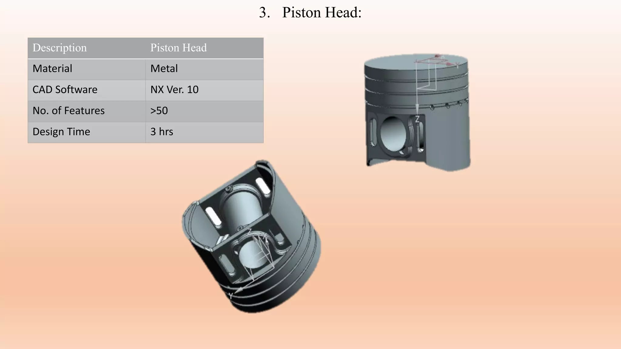 3. Piston Head:
Description Piston Head
Material Metal
CAD Software NX Ver. 10
No. of Features >50
Design Time 3 hrs
 