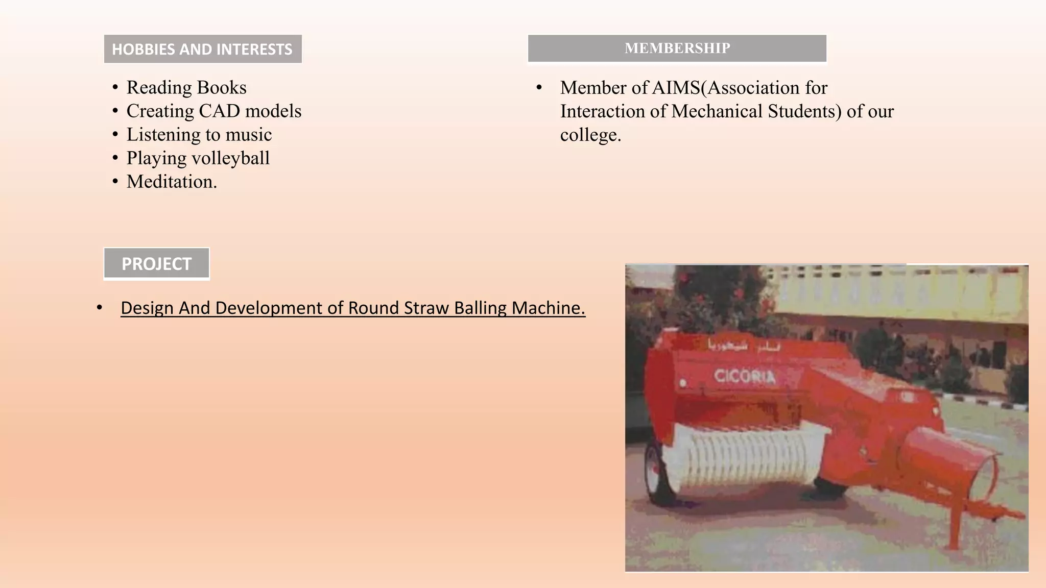 • Design And Development of Round Straw Balling Machine.
PROJECT
HOBBIES AND INTERESTS
• Reading Books
• Creating CAD models
• Listening to music
• Playing volleyball
• Meditation.
MEMBERSHIP
• Member of AIMS(Association for
Interaction of Mechanical Students) of our
college.
 