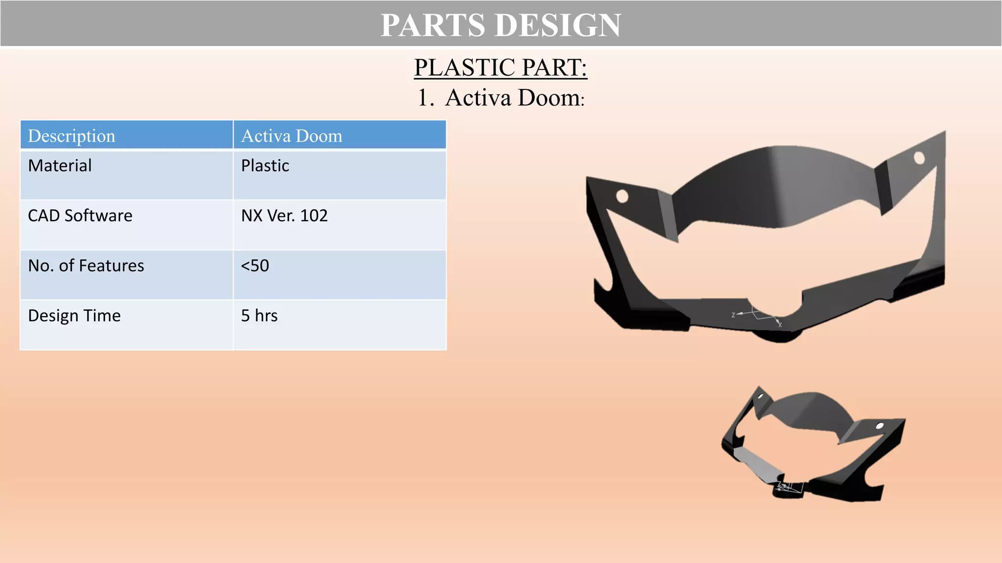 PARTS DESIGN
PLASTIC PART:
1. Activa Doom:
Description Activa Doom
Material Plastic
CAD Software NX Ver. 102
No. of Features <50
Design Time 5 hrs
 