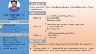 OBJECTIVE
Trained Mechanical Product Design Engineer Looking for Job and Internship in Product
Design Company
EDUCATION
Govt. Pre-University College Bailoor,
2003-2012 Karkala-574102
Percentage:86.88%
Jnana-Sudha Pre-University College Ganith Nagar,
2012-2014 Kukkundoor Karkala
Percentage:85.8%
NMAM Institute of Technology Nitte,
2014-2018 Nitte-574110
CGPA:7.85
TRAINING
 On-going a course on ‘Product Design And Development’ under KH Designs Pvt.
Ltd.
 Certificate on Merit in ‘NX-Essentials for NX Designers Conducted by KH Designs
under NASSCOM in Association with Siemens Industry Software India Pvt. Ltd.
SANKETH SHETTY
Student,
NMAMIT NITTE
CONTACT
+919686463824
Sanketh.960@gmail.com
https://www.linkedin.com/in/sank
eth-shetty-a77329139
 Plastic part design
 Die cast part design
 Sheet metal part design
 Geometric Dimensioning and
Tolerance
 Concept generation
CAD SKILLS
 