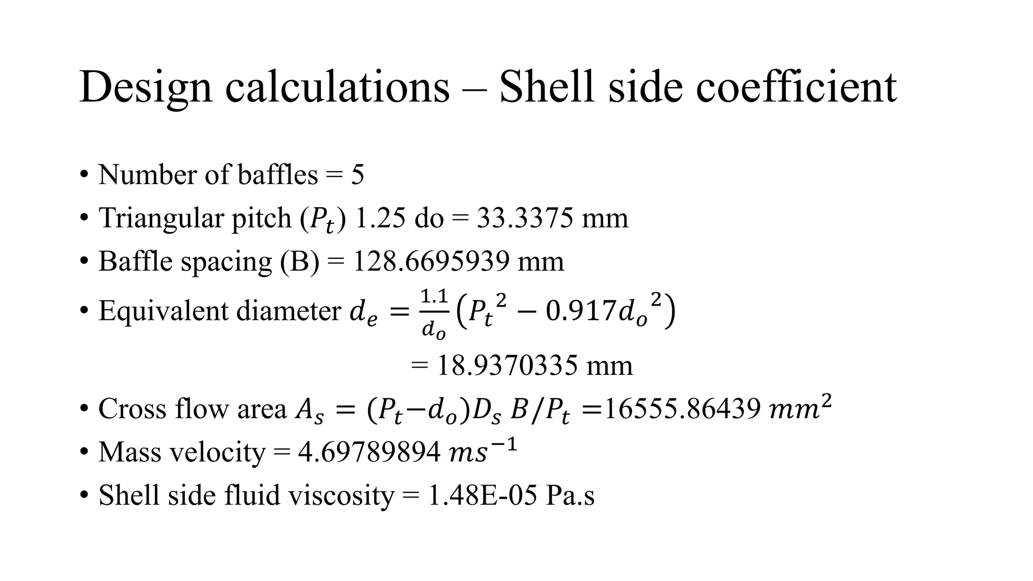 Design calculations – Shell side coefficient
• Number of baffles = 5
• Triangular pitch (𝑃𝑡) 1.25 do = 33.3375 mm
• Baffle spacing (B) = 128.6695939 mm
• Equivalent diameter 𝑑𝑒 =
1.1
𝑑𝑜
𝑃𝑡
2
− 0.917𝑑𝑜
2
= 18.9370335 mm
• Cross flow area 𝐴𝑠 = (𝑃𝑡−𝑑𝑜)𝐷𝑠 𝐵/𝑃𝑡 =16555.86439 𝑚𝑚2
• Mass velocity = 4.69789894 𝑚𝑠−1
• Shell side fluid viscosity = 1.48E-05 Pa.s
 