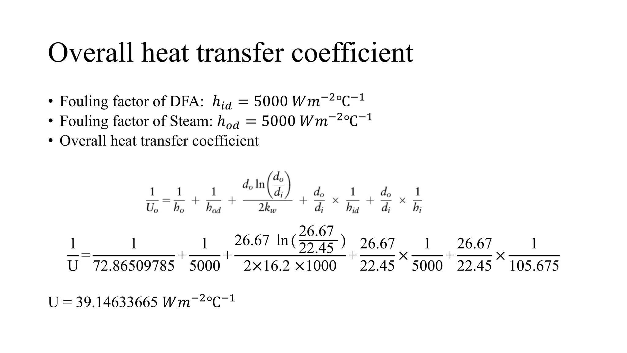 Overall heat transfer coefficient
• Fouling factor of DFA: ℎ𝑖𝑑 = 5000 𝑊𝑚−2℃−1
• Fouling factor of Steam: ℎ𝑜𝑑 = 5000 𝑊𝑚−2℃−1
• Overall heat transfer coefficient
1
U
=
1
72.86509785
+
1
5000
+
26.67 ln (
26.67
22.45
)
2×16.2 ×1000
+
26.67
22.45
×
1
5000
+
26.67
22.45
×
1
105.675
U = 39.14633665 𝑊𝑚−2℃−1
 